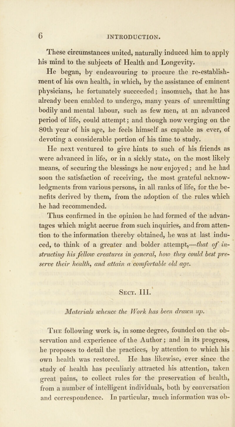 These circumstances united, naturally induced him to apply his mind to the subjects of Health and Longevity. He began, by endeavouring to procure the re-establish- ment of his own health, in which, by the assistance of eminent physicians, he fortunately succeeded; insomuch, that he has already been enabled to undergo, many years of unremitting bodily and mental labour, such as few men, at an advanced period of life, could attempt; and though now verging on the 80th year of his age, he feels himself as capable as ever, of devoting a considerable portion of his time to study. He next ventured to give hints to such of his friends as were advanced in life, or in a sickly state, on the most likely means, of securing the blessings he now enjoyed; and he had soon the satisfaction of receiving, the most grateful acknow- ledgments from various persons, in all ranks of life, for the be- nefits derived by them, from the adoption of the rules which he had recommended. Thus confirmed in the opinion he had formed of the advan- tages which might accrue from such inquiries, and from atten- tion to the information thereby obtained, he was at last indu- ced, to think of a greater and bolder attempt,—that of in- structing his fellow creatures in general, how they could best pre- serve their health, and attain a comfortable old age. Sect. III. Materials whence the Work has been drawn up. The following work is, in some degree, founded on the ob- servation and experience of the Author; and in its progress, he proposes to detail the practices, by attention to which his own health was restored. He has likewise, ever since the study of health has peculiarly attracted his attention, taken great pains, to collect rules for the preservation of health, from a number of intelligent individuals, both by conversation and correspondence. In particular, much information was ob-