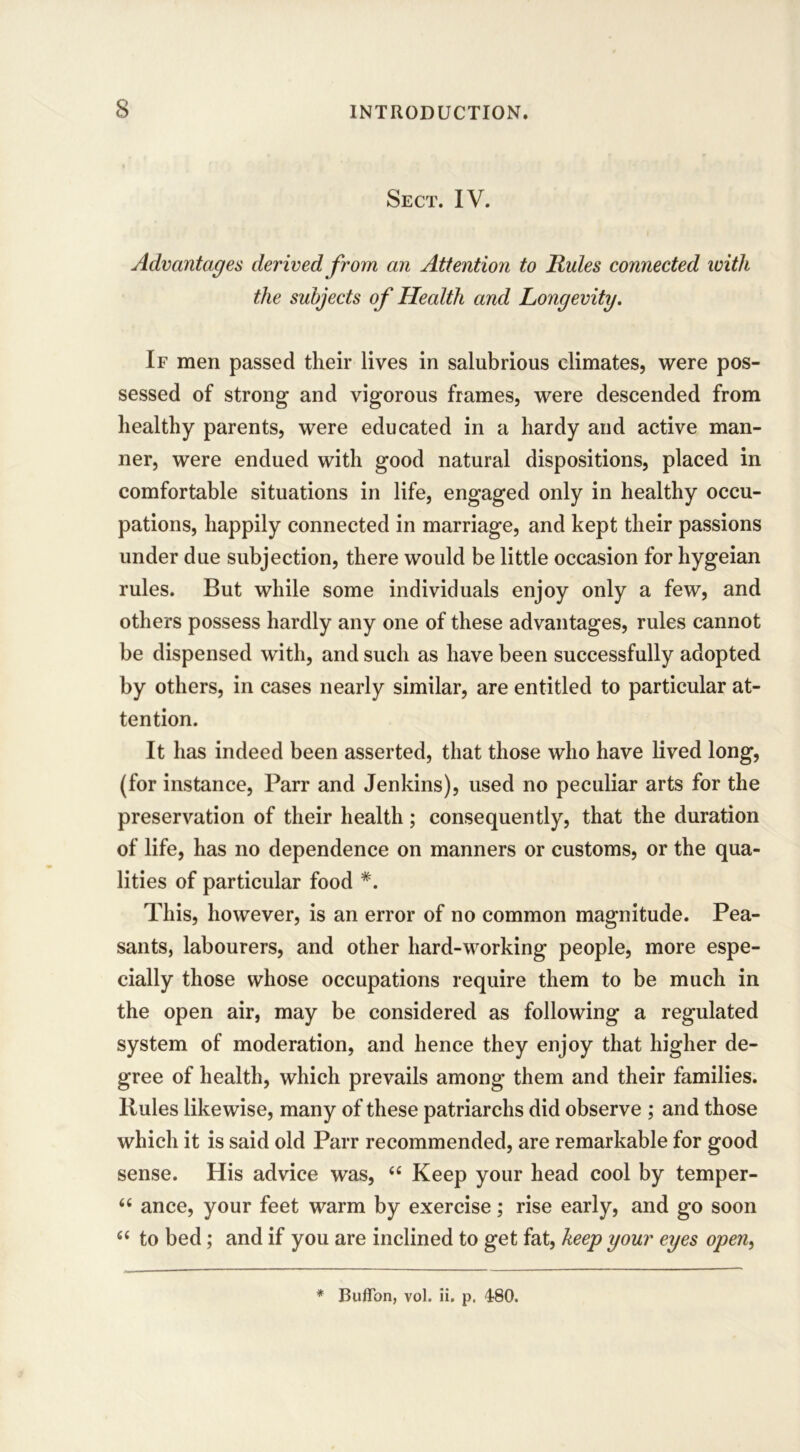 Sect. IV. Advantages derived from an Attention to Rules connected with the subjects of Health and Longevity. If men passed their lives in salubrious climates, were pos- sessed of strong and vigorous frames, were descended from healthy parents, were educated in a hardy and active man- ner, were endued with good natural dispositions, placed in comfortable situations in life, engaged only in healthy occu- pations, happily connected in marriage, and kept their passions under due subjection, there would be little occasion for hygeian rules. But while some individuals enjoy only a few, and others possess hardly any one of these advantages, rules cannot be dispensed with, and such as have been successfully adopted by others, in cases nearly similar, are entitled to particular at- tention. It has indeed been asserted, that those who have lived long, (for instance, Parr and Jenkins), used no peculiar arts for the preservation of their health; consequently, that the duration of life, has no dependence on manners or customs, or the qua- lities of particular food #. This, however, is an error of no common magnitude. Pea- sants, labourers, and other hard-working people, more espe- cially those whose occupations require them to be much in the open air, may be considered as following a regulated system of moderation, and hence they enjoy that higher de- gree of health, which prevails among them and their families. Rules likewise, many of these patriarchs did observe ; and those which it is said old Parr recommended, are remarkable for good sense. His advice was, “ Keep your head cool by temper- “ ance, your feet warm by exercise; rise early, and go soon “ to bed; and if you are inclined to get fat, keep your eyes open, * Buflon, vol. ii. p. 480.