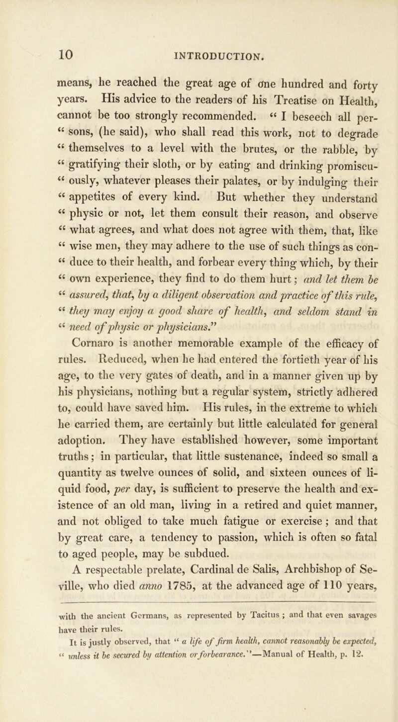 means, lie reached the great age of One hundred and forty years. His advice to the readers of his Treatise on Health, cannot be too strongly recommended. 44 I beseech all per- 44 sons, (he said), who shall read this work, not to degrade 44 themselves to a level with the brutes, or the rabble, by 44 gratifying their sloth, or by eating and drinking promiscu- 44 ously, whatever pleases their palates, or by indulging their 44 appetites of every kind. But whether they understand 44 physic or not, let them consult their reason, and observe 44 what agrees, and what does not agree with them, that, like 44 wise men, they may adhere to the use of such things as con- 44 duce to their health, and forbear every thing which, by their 44 own experience, they find to do them hurt; and let them he 44 assured, that, by a diligent observation and 'practice of this rule, 44 they may enjoy a good share of health, and seldom stand in 44 need of physic or physicians.” Cornaro is another memorable example of the efficacy of rules. Reduced, when he had entered the fortieth year of his age, to the very gates of death, and in a manner given up by his physicians, nothing but a regular system, strictly adhered to, could have saved him. His rules, in the extreme to which he carried them, are certainly but little calculated for general adoption. They have established however, some important truths; in particular, that little sustenance, indeed so small a quantity as twelve ounces of solid, and sixteen ounces of li- quid food, per day, is sufficient to preserve the health and ex- istence of an old man, living in a retired and quiet manner, and not obliged to take much fatigue or exercise ; and that by great care, a tendency to passion, which is often so fatal to aged people, may be subdued. A respectable prelate, Cardinal de Salis, Archbishop of Se- ville, who died anno 1785, at the advanced age of 110 years, with the ancient Germans, as represented by Tacitus ; and that even savages have their rules. It is justly observed, that “ a life of firm, health, cannot reasonably be expected, “ unless it be secured by attention or forbearance.''—Manual of Health, p. 12.