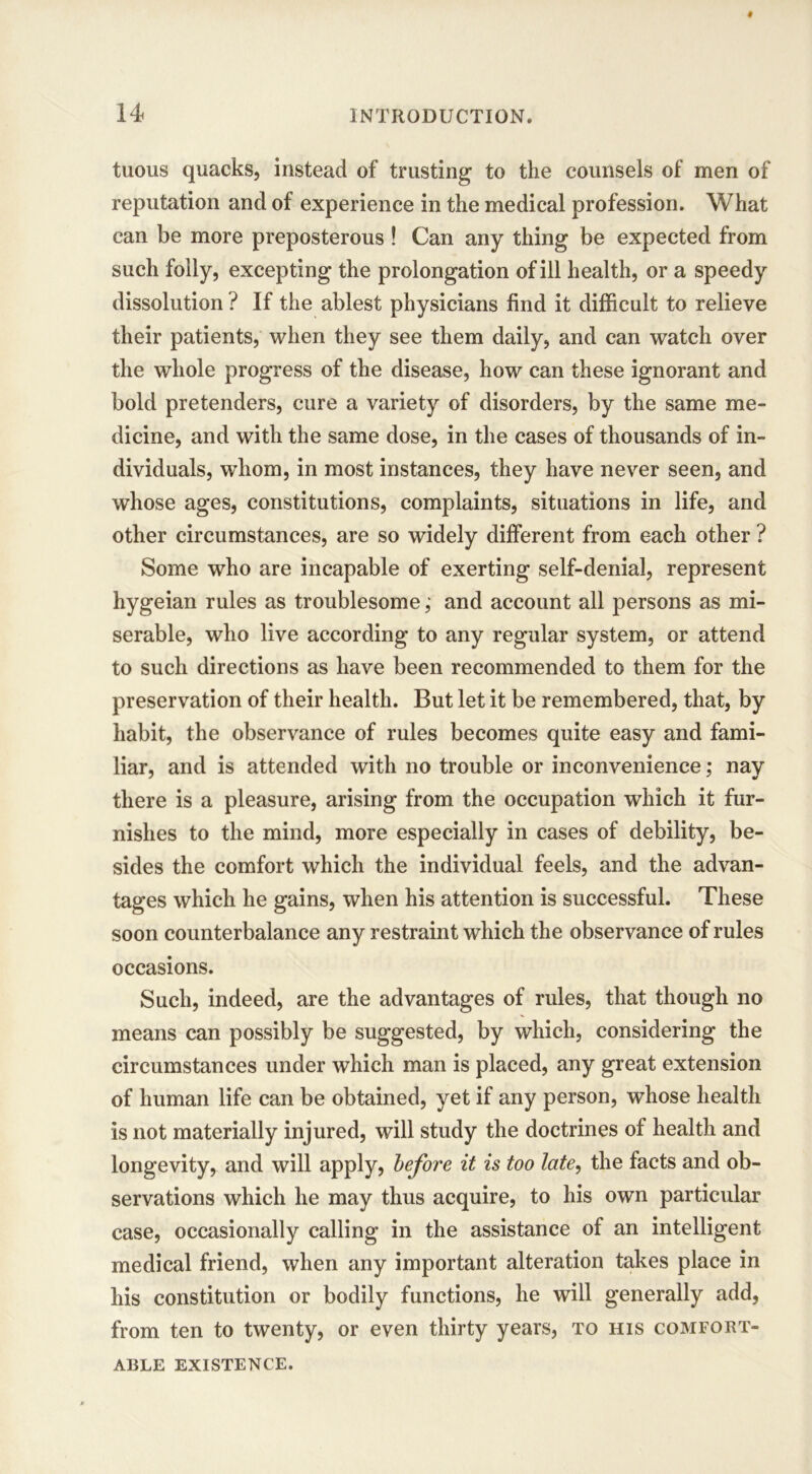 tuous quacks, instead of trusting to the counsels of men of reputation and of experience in the medical profession. What can be more preposterous ! Can any thing be expected from such folly, excepting the prolongation of ill health, or a speedy dissolution ? If the ablest physicians find it difficult to relieve their patients, when they see them daily, and can watch over the whole progress of the disease, how can these ignorant and bold pretenders, cure a variety of disorders, by the same me- dicine, and with the same dose, in the cases of thousands of in- dividuals, whom, in most instances, they have never seen, and whose ages, constitutions, complaints, situations in life, and other circumstances, are so widely different from each other ? Some who are incapable of exerting self-denial, represent hygeian rules as troublesomeand account all persons as mi- serable, who live according to any regular system, or attend to such directions as have been recommended to them for the preservation of their health. But let it be remembered, that, by habit, the observance of rules becomes quite easy and fami- liar, and is attended with no trouble or inconvenience; nay there is a pleasure, arising from the occupation which it fur- nishes to the mind, more especially in cases of debility, be- sides the comfort which the individual feels, and the advan- tages which he gains, when his attention is successful. These soon counterbalance any restraint which the observance of rules occasions. Such, indeed, are the advantages of rules, that though no means can possibly be suggested, by which, considering the circumstances under which man is placed, any great extension of human life can be obtained, yet if any person, whose health is not materially injured, will study the doctrines of health and longevity, and will apply, before it is too late, the facts and ob- servations which he may thus acquire, to his own particular case, occasionally calling in the assistance of an intelligent medical friend, when any important alteration takes place in his constitution or bodily functions, he will generally add, from ten to twenty, or even thirty years, to his comfort- able EXISTENCE.