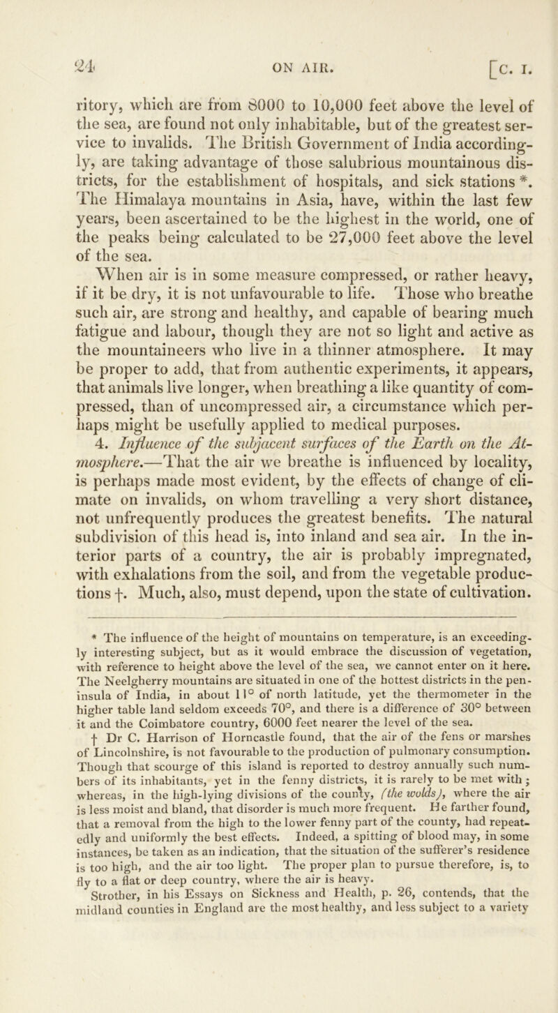 ritory, which are from 8000 to 10,000 feet above the level of the sea, are found not only inhabitable, but of the greatest ser- vice to invalids. The British Government of India according- ly, are taking advantage of those salubrious mountainous dis- tricts, for the establishment of hospitals, and sick stations #. The Himalaya mountains in Asia, have, within the last few years, been ascertained to be the highest in the world, one of the peaks being calculated to be 27,000 feet above the level of the sea. When air is in some measure compressed, or rather heavy, if it be dry, it is not unfavourable to life. Those who breathe such air, are strong and healthy, and capable of bearing much fatigue and labour, though they are not so light and active as the mountaineers who live in a thinner atmosphere. It may be proper to add, that from authentic experiments, it appears, that animals live longer, when breathing a like quantity of com- pressed, than of uncompressed air, a circumstance which per- haps might be usefully applied to medical purposes. 4. Infi uence of the subjacent surfaces of the Earth on the At- mosphere.—That the air we breathe is influenced by locality, is perhaps made most evident, by the effects of change of cli- mate on invalids, on whom travelling a very short distance, not unfrequently produces the greatest benefits. The natural subdivision of this head is, into inland and sea air. In the in- terior parts of a country, the air is probably impregnated, with exhalations from the soil, and from the vegetable produc- tions f. Much, also, must depend, upon the state of cultivation. * The influence of the height of mountains on temperature, is an exceeding, ly interesting subject, but as it would embrace the discussion of vegetation, with reference to height above the level of the sea, we cannot enter on it here. The Neelgherry mountains are situated in one of the hottest districts in the pen- insula of India, in about 11° of north latitude, yet the thermometer in the higher table land seldom exceeds 70°, and there is a difference of 30° between it and the Coimbatore country, 6000 feet nearer the level of the sea. f Dr C. Harrison of Horncastle found, that the air of the fens or marshes of Lincolnshire, is not favourable to the production of pulmonary consumption. Though that scourge of this island is reported to destroy annually such num- bers of its inhabitants, yet in the fenny districts, it is rarely to be met with ; whereas, in the high-lying divisions of the coun\y, (the wolds), where the air is less moist and bland, that disorder is much more frequent. He farther found, that a removal from the high to the lower fenny part of the county, had repeat- edly and uniformly the best effects. Indeed, a spitting of blood may, in some instances, be taken as an indication, that the situation of the sufferer’s residence is too high, and the air too light. The proper plan to pursue therefore, is, to fly to a flat or deep country, where the air is heavy. Strother, in his Essays on Sickness and Health, p. 26, contends, that the midland counties in England are the most healthy, and less subject to a variety