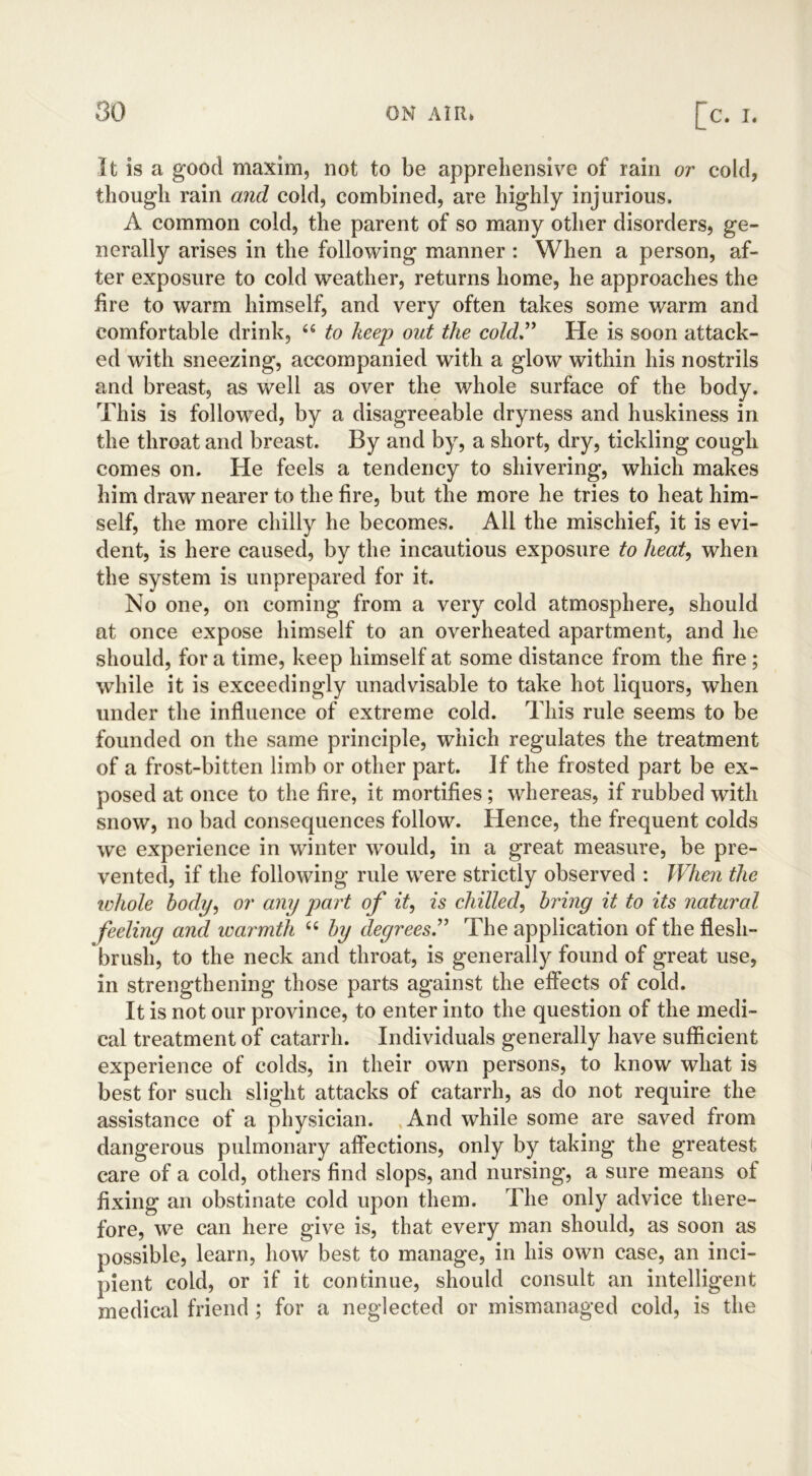 It is a good maxim, not to be apprehensive of rain or cold, though rain and cold, combined, are highly injurious. A common cold, the parent of so many other disorders, ge- nerally arises in the following manner : When a person, af- ter exposure to cold weather, returns home, he approaches the fire to warm himself, and very often takes some warm and comfortable drink, 46 to keep out the cold” He is soon attack- ed with sneezing, accompanied with a glow within his nostrils and breast, as well as over the whole surface of the body. This is followed, by a disagreeable dryness and huskiness in the throat and breast. By and by, a short, dry, tickling cough comes on. He feels a tendency to shivering, which makes him draw nearer to the fire, but the more he tries to heat him- self, the more chilly he becomes. All the mischief, it is evi- dent, is here caused, by the incautious exposure to heat, when the system is unprepared for it. No one, on coming from a very cold atmosphere, should at once expose himself to an overheated apartment, and he should, for a time, keep himself at some distance from the fire ; while it is exceedingly unadvisable to take hot liquors, when under the influence of extreme cold. This rule seems to be founded on the same principle, which regulates the treatment of a frost-bitten limb or other part. If the frosted part be ex- posed at once to the fire, it mortifies; whereas, if rubbed with snow, no bad consequences follow. Hence, the frequent colds we experience in winter would, in a great measure, be pre- vented, if the following rule were strictly observed : When the whole body, or any part of it, is chilled, bring it to its natural feeling and warmth 44 by degrees.” The application of the flesh- brush, to the neck and throat, is generally found of great use, in strengthening those parts against the effects of cold. It is not our province, to enter into the question of the medi- cal treatment of catarrh. Individuals generally have sufficient experience of colds, in their own persons, to know what is best for such slight attacks of catarrh, as do not require the assistance of a physician. And while some are saved from dangerous pulmonary affections, only by taking the greatest care of a cold, others find slops, and nursing, a sure means of fixing an obstinate cold upon them. The only advice there- fore, we can here give is, that every man should, as soon as possible, learn, how best to manage, in his own case, an inci- pient cold, or if it continue, should consult an intelligent medical friend ; for a neglected or mismanaged cold, is the