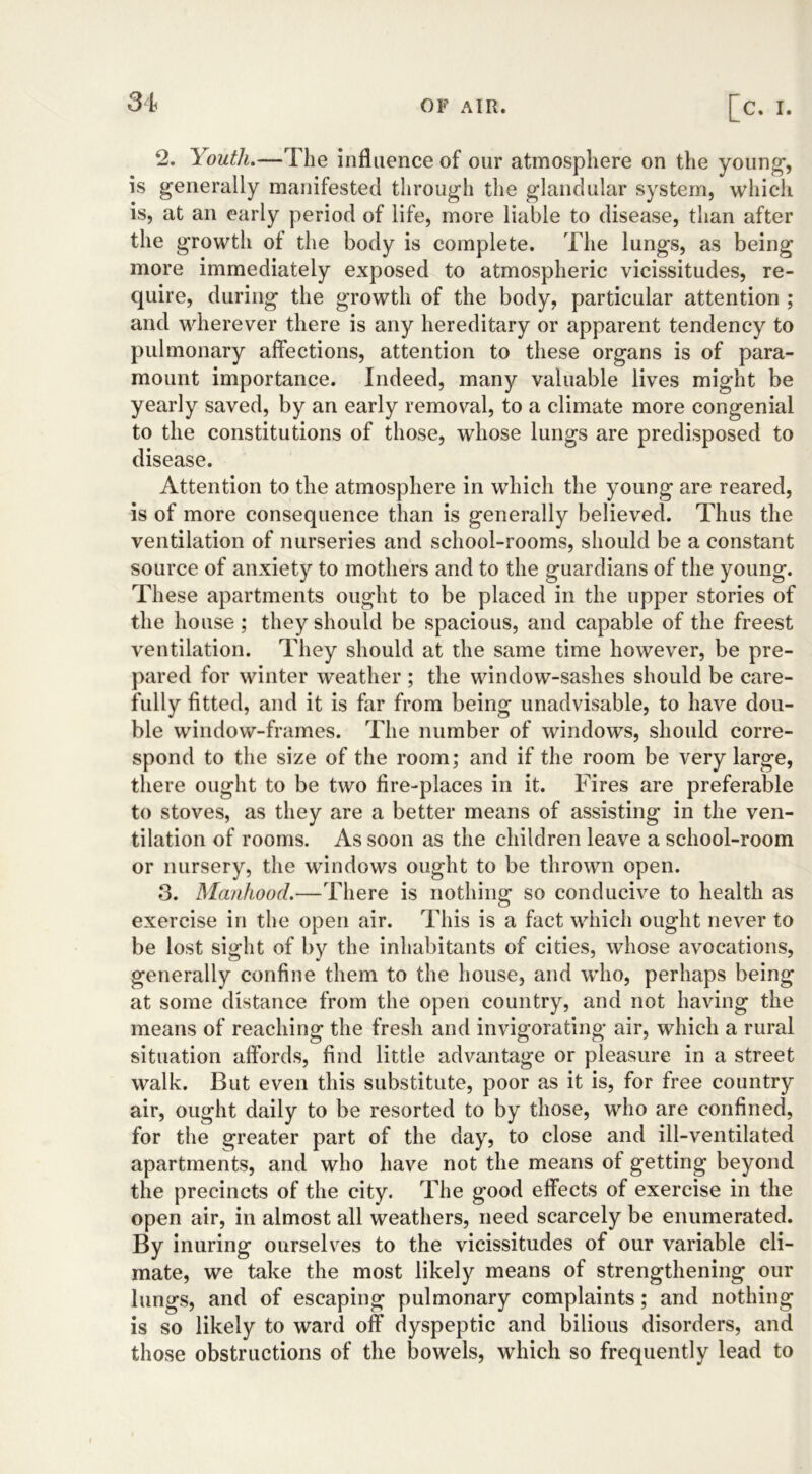 2. Youth.—The influence of our atmosphere on the young-, is generally manifested through the glandular system, which is, at an early period of life, more liable to disease, than after the growth of the body is complete. The lungs, as being more immediately exposed to atmospheric vicissitudes, re- quire, during the growth of the body, particular attention ; and wherever there is any hereditary or apparent tendency to pulmonary affections, attention to these organs is of para- mount importance. Indeed, many valuable lives might be yearly saved, by an early removal, to a climate more congenial to the constitutions of those, whose lungs are predisposed to disease. Attention to the atmosphere in which the young are reared, is of more consequence than is generally believed. Thus the ventilation of nurseries and school-rooms, should be a constant source of anxiety to mothers and to the guardians of the young. These apartments ought to be placed in the upper stories of the house ; they should be spacious, and capable of the freest ventilation. They should at the same time however, be pre- pared for winter weather ; the window-sashes should be care- fully fitted, and it is far from being unadvisable, to have dou- ble window-frames. The number of windows, should corre- spond to the size of the room; and if the room be very large, there ought to be two fire-places in it. Fires are preferable to stoves, as they are a better means of assisting in the ven- tilation of rooms. As soon as the children leave a school-room or nursery, the windows ought to be thrown open. 3. Manhood.—There is nothing so conducive to health as exercise in the open air. This is a fact which ought never to be lost sight of by the inhabitants of cities, whose avocations, generally confine them to the house, and who, perhaps being at some distance from the open country, and not having the means of reaching the fresh and invigorating air, which a rural situation affords, find little advantage or pleasure in a street walk. But even this substitute, poor as it is, for free country air, ought daily to be resorted to by those, who are confined, for the greater part of the day, to close and ill-ventilated apartments, and who have not the means of getting beyond the precincts of the city. The good effects of exercise in the open air, in almost all weathers, need scarcely be enumerated. By inuring ourselves to the vicissitudes of our variable cli- mate, we take the most likely means of strengthening our lungs, and of escaping pulmonary complaints; and nothing is so likely to ward off dyspeptic and bilious disorders, and those obstructions of the bowels, which so frequently lead to