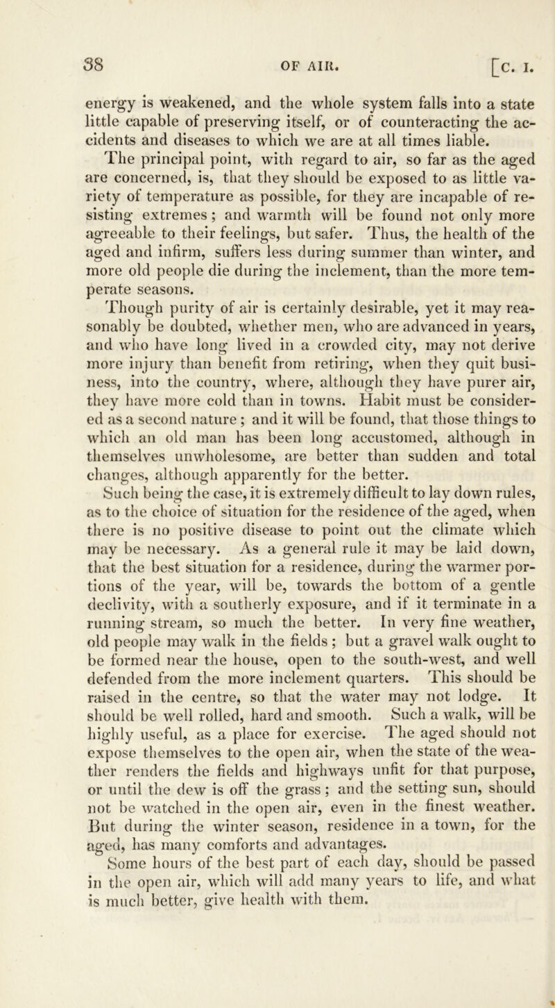 energy is weakened, and the whole system falls into a state little capable of preserving itself, or of counteracting the ac- cidents and diseases to which we are at all times liable. The principal point, with regard to air, so far as the aged are concerned, is, that they should be exposed to as little va- riety of temperature as possible, for they are incapable of re- sisting extremes; and warmth will be found not only more agreeable to their feelings, but safer. Thus, the health of the aged and infirm, suffers less during summer than winter, and more old people die during the inclement, than the more tem- perate seasons. Though purity of air is certainly desirable, yet it may rea- sonably be doubted, whether men, who are advanced in years, and who have long lived in a crowded city, may not derive more injury than benefit from retiring, when they quit busi- ness, into the country, where, although they have purer air, they have more cold than in towns. Habit must be consider- ed as a second nature ; and it will be found, that those things to which an old man has been long accustomed, although in themselves unwholesome, are better than sudden and total changes, although apparently for the better. Such being the case, it is extremely difficult to lay down rules, as to the choice of situation for the residence of the aged, when there is no positive disease to point out the climate which mav be necessary. As a general rule it may be laid down, that the best situation for a residence, during the warmer por- tions of the year, will be, towards the bottom of a gentle declivity, with a southerly exposure, and if it terminate in a running stream, so much the better. In very fine weather, old people may walk in the fields ; but a gravel walk ought to be formed near the house, open to the south-west, and well defended from the more inclement quarters. This should be raised in the centre, so that the water may not lodge. It should be well rolled, hard and smooth. Such a walk, will be highly useful, as a place for exercise. The aged should not expose themselves to the open air, when the state of the wea- ther renders the fields and highways unfit for that purpose, or until the dew is off the grass; and the setting sun, should not be watched in the open air, even in the finest weather. But during the winter season, residence in a town, for the aged, has many comforts and advantages. Some hours of the best part of each day, should be passed in the open air, which will add many years to life, and what is much better, give health with them. %