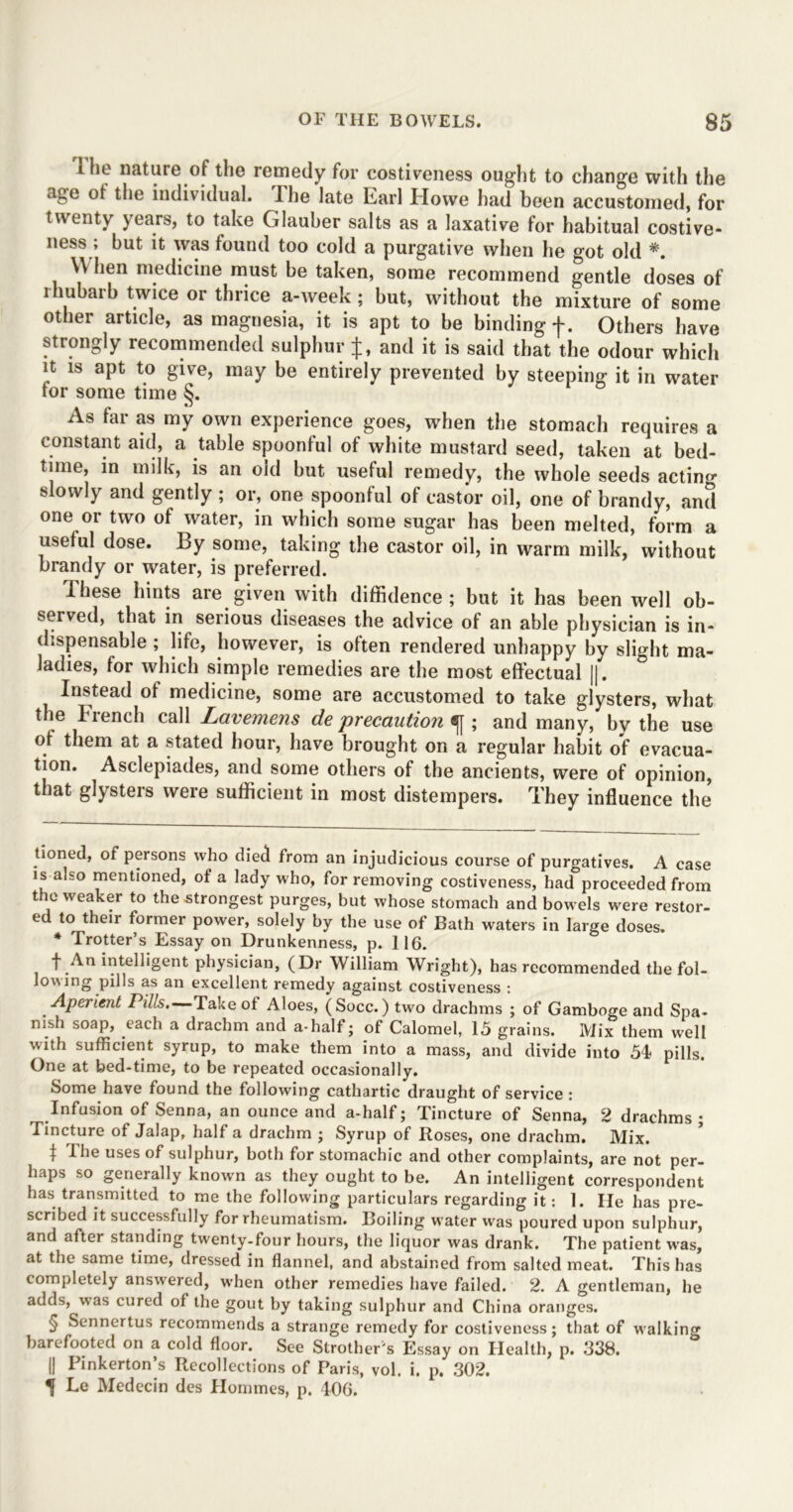 i ho nature of the remedy for costiveness ought to change with the age of the individual. The late Earl Howe had been accustomed, for twenty years, to take Glauber salts as a laxative for habitual costive- ness ; but it was found too cold a purgative when he got old * * * * §. When medicine must be taken, some recommend gentle doses of rhubarb twice or thrice a-week; but, without the mixture of some other article, as magnesia, it is apt to be binding f. Others have strongly recommended sulphur J, and it is said that the odour which it is apt to give, may be entirely prevented by steeping it in water tor some time §. As far as my own experience goes, when the stomach requires a constant aid, a table spoonful of white mustard seed, taken at bed- time, in milk, is an old but useful remedy, the whole seeds acting slowly and gently; or, one spoonful of castor oil, one of brandy, and one or two of water, in which some sugar has been melted, form a useful dose. By some, taking the castor oil, in warm milk, without brandy or water, is preferred. These hints are given with diffidence ; but it has been well ob- served, that in serious diseases the advice of an able physician is in- dispensable ; life, however, is often rendered unhappy by slight ma- ladies, for which simple remedies are the most effectual ||. Instead of medicine, some are accustomed to take glysters, what the French call Lavemens de precaution «fj; and many, by the use of them at a stated hour, have brought on a regular habit of evacua- tion. Asclepiades, and some others of the ancients, were of opinion, that glysteis were sufficient in most distempers. They influence the tioned, of persons who died from an injudicious course of purgatives. A case is also mentioned, of a lady who, for removing costiveness, had proceeded from the weaker to the strongest purges, but whose stomach and bowels were restor- ed to their former power, solely by the use of Bath waters in large doses. * Trotter’s Essay on Drunkenness, p. 116. f An intelligent physician, (Dr William Wright), has recommended the fol- lowing pills as an excellent remedy against costiveness : Aperient Pills.—Take of Aloes, (Socc.) two drachms ; of Gamboge and Spa- nish soap, each a drachm and a-half; of Calomel, 15 grains. Mix them well with sufficient syrup, to make them into a mass, and divide into 51 pills. One at bed-time, to be repeated occasionally. Some have found the following cathartic draught of service : Infusion of Senna, an ounce and a-half; Tincture of Senna, 2 drachms; Tincture of Jalap, half a drachm ; Syrup of Boses, one drachm. Mix. t The uses of sulphur, both for stomachic and other complaints, are not per- haps so generally known as they ought to be. An intelligent correspondent has transmitted to me the following particulars regarding it: 1. He has pre- scribed it successfully for rheumatism. Boiling water was poured upon sulphur, and after standing twenty-four hours, the liquor was drank. The patient was, at the same time, dressed in flannel, and abstained from salted meat. This has completely answered, when other remedies have failed. 2. A gentleman, he adds, was cured of the gout by taking sulphur and China oranges. § Sennertus recommends a strange remedy for costiveness; that of walking barefooted on a cold floor. See Strother's Essay on Health, p. 338. || Pinkerton’s Recollections of Paris, vol. i. p. 302. If Le Medecin des Hommes, p. 406.