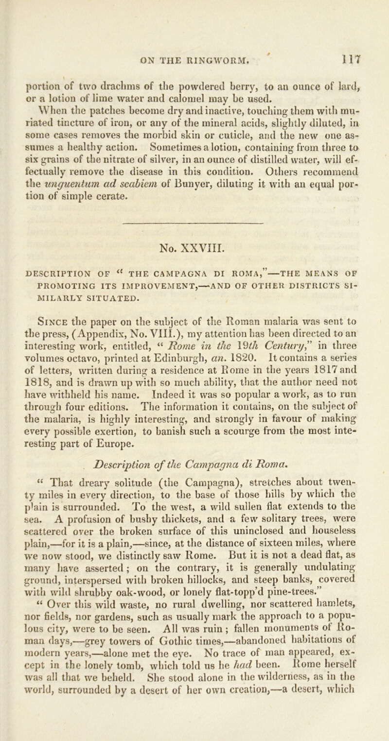 * portion of two drachms of the powdered berry, to an ounce of lard, or a lotion of lime water and calomel may be used. When the patches become dry and inactive, touching them with mu- riated tincture of iron, or any of the mineral acids, slightly diluted, in some cases removes the morbid skin or cuticle, and the new one as- sumes a healthy action. Sometimes a lotion, containing from three to six grains of the nitrate of silver, in an ounce of distilled water, will ef- fectually remove the disease in this condition. Others recommend the unguentum ad scabiem of Bunyer, diluting it with an equal por- tion of simple cerate. No. XXVIII. DESCRIPTION OF THE CAMPAGNA DI ROMA,” THE MEANS OF PROMOTING ITS IMPROVEMENT,—AND OF OTHER DISTRICTS SI- MILARLY SITUATED. Since the paper on the subject of the Roman malaria was sent to the press, (Appendix, No. VIII.), my attention has been directed to an interesting work, entitled, “ Rome in ike Ydth Century,” in three volumes octavo, printed at Edinburgh, an. 1820. It contains a series of letters, written during a residence at Rome in the years 1817and 1818, and is drawn up with so much ability, that the author need not have withheld his name. Indeed it was so popular a work, as to run through four editions. The information it contains, on the subject of the malaria, is highly interesting, and strongly in favour of making every possible exertion, to banish such a scourge from the most inte- resting part of Europe. Description of the Campagna di Roma. “ That dreary solitude (the Campagna), stretches about twen- ty miles in every direction, to the base of those hills by which the p^in is surrounded. To the west, a wild sullen flat extends to the sea. A profusion of bushy thickets, and a few solitary trees, were scattered over the broken surface of this uninclosed and houseless plain,—for it is a plain,—since, at the distance of sixteen miles, where we now stood, we distinctly saw Rome. But it is not a dead flat, as many have asserted ; on the contrary, it is generally undulating ground, interspersed with broken hillocks, and steep banks, covered with wild shrubby oak-wood, or lonely flat-topp’d pine-trees.” “ Over this wild waste, no rural dwelling, nor scattered hamlets, nor fields, nor gardens, such as usually mark the approach to a popu- lous city, were to be seen. All was ruin ; fallen monuments of Ro- man days,—grey towers of Gothic times,—abandoned habitations of modern years,—alone met the eye. No trace of man appeared, ex- cept in the lonely tomb, which told us he had been. Rome herself was all that we beheld. She stood alone in the wilderness, as in the world, surrounded by a desert of her own creation,—a desert, which