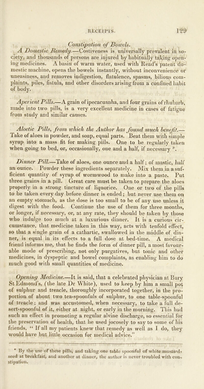 Constipation of Bo wels. A Domestic Remedy.—Costiveness is universally prevalent in so- ciety, and thousands of persons are injured by habitually taking open- ing medicines. A basin of warm water, used with Read’s patent do- mestic machine, opens the bowels instantly, without inconvenience or uneasiness, and removes indigestion, flatulence, spasms, bilious com- plaints, piles, fistula, and other disorders arising from a confined habit of body. Aperient Pills.—A grain of ipecac uanha, and four grains of rhubarb, made into two pills, is a very excellent medicine in cases of fatigue from study and similar causes. Aloetic Pills, from which the Author has found much benefit.— Take of aloes in powder, and soap, equal parts. Beat them with simple syrup into a mass fit for making pills. One to be regularly taken when going to bed, or, occasionally, one and a half, if necessary *. Dinner Pill.—Take of aloes, one ounce and a half; of mastic, half an ounce. Powder these ingredients separately. Mix them in a suf- ficient quantity of syrup of wormwood to make into a paste. Put three grains in a pill. Great care must be taken to prepare the aloes properly in a strong tincture of liquorice. One or two of the pills to be taken every day before dinner is ended; but never use them on an empty stomach, as the dose is too small to be of any use unless it digest with the food. Continue the use of them for three months, or longer, if necessary, or, at any rate, they should be taken by those who indulge too much at a luxurious dinner. It is a curious cir- cumstance, that medicine taken in this way, acts with tenfold effect, so that a single grain of a cathartic, swallowed in the middle of din- ner, is equal in its effects to a full dose at bed-time. A medical friend informs me, that he finds the form of dinner pill, a most favour- able mode of prescribing, not only purgatives, but tonic and other medicines, in dyspeptic and bowel complaints, as enabling him to do much good with small quantities of medicine. Opening Medicine.—It is said, that a celebrated physician at Bury St Edmond’s, (the late Dr White), used to keep by him a small pot of sulphur and treacle, thoroughly incorporated together, in the pro- portion of about two tea-spoonfuls of sulphur, to one table-spoonful of treacle; and was accustomed, when necessary, to take a full de- sert-spoonful of it, either at night, or early in the morning. This had such an effect in promoting a regular alvine discharge, so essential for the preservation of health, that he used jocosely to say to some of his friends, “ If all my patients knew that remedy as well as I do, they would have but little occasion for medical advice.” By the use of these pills, and taking one tabic spoonful of white mustard- seed at breakfast, and another at dinner, the author is never troubled with con- stipation.