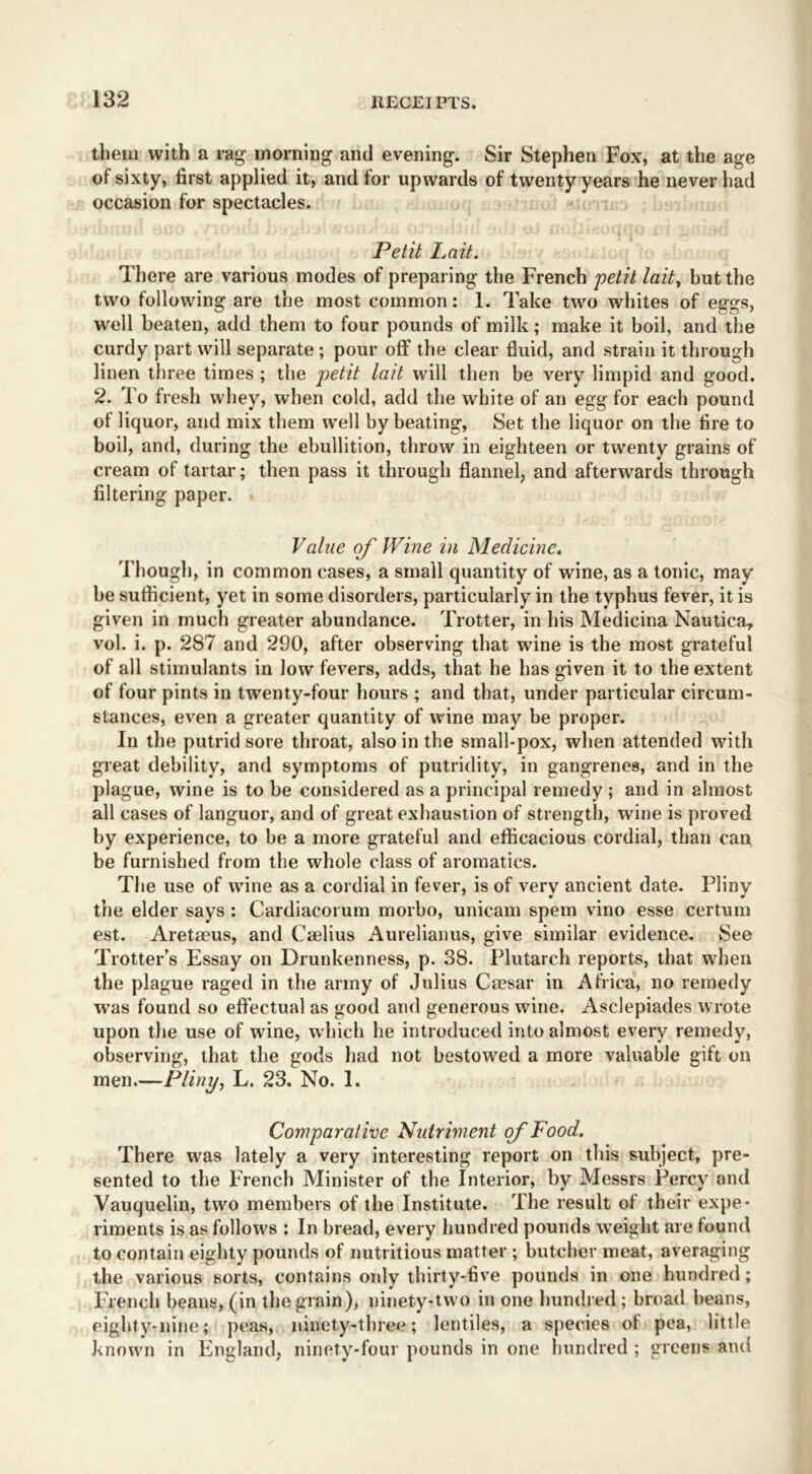 them with a rag- morning and evening. Sir Stephen Fox, at the age of sixty, first applied it, and tor upwards of twenty years he never had occasion for spectacles. Petit Lait. There are various modes of preparing the French petit lait, but the two following are the most common: 1. Take two whites of eggs, well beaten, add them to four pounds of milk; make it boil, and the curdy part will separate ; pour off the clear fluid, and strain it through linen three times ; the petit lait will then be very limpid and good. 2. To fresh whey, when cold, add the white of an egg for each pound of liquor, and mix them well by beating, Set the liquor on the fire to boil, and, during the ebullition, throw in eighteen or twenty grains of cream of tartar; then pass it through flannel, and afterwards through filtering paper. Value of Wine in Medicine. Though, in common cases, a small quantity of wine, as a tonic, may be sufficient, yet in some disorders, particularly in the typhus fever, it is given in much greater abundance. Trotter, in his Medicina Nautica., vol. i. p. 287 and 290, after observing that wine is the most grateful of all stimulants in low fevers, adds, that he has given it to the extent of four pints in twenty-four hours ; and that, under particular circum- stances, even a greater quantity of wine may be proper. In the putrid sore throat, also in the small-pox, when attended with great debility, and symptoms of putridity, in gangrenes, and in the plague, wine is to be considered as a principal remedy ; and in almost all cases of languor, and of great exhaustion of strength, wine is proved by experience, to be a more grateful and efficacious cordial, than can be furnished from the whole class of aromatics. The use of wine as a cordial in fever, is of very ancient date. Pliny the elder says : Cardiacorum morbo, unicam spem vino esse certum est. Aretaeus, and Crnlius Aurelianus, give similar evidence. See Trotter’s Essay on Drunkenness, p. 38. Plutarch reports, that when the plague raged in the army of Julius Caesar in Africa, no remedy was found so effectual as good and generous wine. Asclepiades wrote upon the use of wine, which he introduced into almost every remedy, observing, that the gods had not bestowed a more valuable gift on men.—Pliny, L. 23. No. 1. Comparative Nutriment of Pood. There was lately a very interesting report on this subject, pre- sented to the French Minister of the Interior, by Messrs Percy and Vauquelin, two members of the Institute. The result of their expe- riments is as follow's : In bread, every hundred pounds weight are found to contain eighty pounds of nutritious matter ; butcher meat, averaging the various sorts, contains only thirty-five pounds in one hundred; French beans, (in the grain), ninety-two in one hundred; broad beans, eighty-nine; peas, ninety-three; lentiles, a species of pea, little known in England, ninety-four pounds in one hundred ; greens and