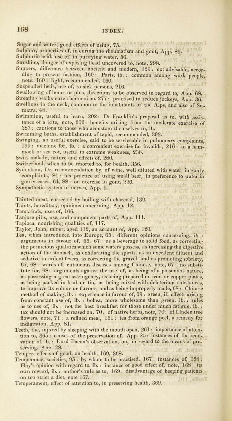 1C>8 Sugar and water, good effects of using, 75. Sulphur, properties of, in curing the rheumatism and gout, App. 85. Sulphuric acid, use of, in purifying water, 56. Sunshine, danger of exposing head uncovered to, note, 298. Suppers, difference between ancient and modern, 159 : not advisable, accor- ding to present fashion, 160 : Paris, ib. : common among work people, note, 160 : light, recommended, 160. Suspended beds, use of, to sick persons, 216. Swallowing of bones or pins, directions to be observed in regard to, App. 68. Sweating walks cure rheumatism, 277 : practised to reduce jockeys, App. 36. Swellings in the neck, common to the inhabitants of the Alps, and also of Su- matra, 4-8. Swimming, useful to learn, 202 : Dr Franklin’s proposal as to, with assis- tance of a kite, note, 202: benefits arising from the moderate exercise of 387 : cautions to those who accustom themselves to, ib. Swimming baths, establishment of tepid, recommended, 393. Swinging, an useful exercise, said to be serviceable in pulmonary complaints, 199 : machine for, ib. : a convenient exercise for invalids, 216 : in a ham- mock or sea cot, useful in extreme weakness, 236. Swiss malady, nature and effects of, 280. Switzerland, when to be resorted to, for health, 356. Sydenham, Dr, recommendation by, of wine, well diluted with water, in gouty complaints, 81: his practice of using small beer, in preference to water in gouty cases, 6-1, 88 : on exercise in gout, 226. Sympathetic system of nerves, App. 5. Tainted meat, corrected by boiling with charcoal, 139. Taints, hereditary, opinions concerning, App. 12. Tamarinds, uses of, 106. Tanjore pills, use, and component parts of, App. 111. Tapioca, nourishing qualities of, 117. Taylor, John, miner, aged 112, an account of, App. 120. Tea, when introduced into Europe, 65 : different opinions concerning, ib. : arguments in favour of, 66, 67 : as a beverage to solid food, as correcting the pernicious qualities which some waters possess, as increasing the digestive action of the stomach, as exhilarating the spirits, as an excellent diluent and sedative in ardent fevers, as correcting the gravel, and as promoting sobriety, 67, 68 ; wards off cutaneous diseases among Chinese, note, 67 : no substi- tute for, 68: arguments against the use of, as being of a poisonous nature, as possessing a great astringency, as being prepared on iron or copper plates, as being packed in lead or tin, as being mixed with deleterious substances, to improve its colour or flavour, and as being improperly made, 68 : Chinese method of making, ib. : experience in favour of, 69 : green, ill effects arising from constant use of, ib. : bohea, more wholesome than green, ib. : rules as to use of, ib. : not the best breakfast for those under much fatigue, ib. : tax should not be increased on, 70: of native herbs, note, 70: of Linden tree flowers, note, 71 : a refined meal, 161 : tea from orange peel, a remedy for indigestion, App. 81. Teeth, the, injured by sleeping with the mouth open, 261 : importance of atten- tion to, 365: causes of the preservation of, App. 25: instances of the reno- vation of, ib. : Lord Bacon’s observations on, in regard to the means of pre- serving, App. 28. Temper, effects of good, on health, 169, 368. Temperance, societies, 95 : by whom to be practised, 167 : instances of, 168: Hay’s opinion with regard to, ib. : instance of good effect of, note, 168 ; its own reward, ib. : author’s rule as to, 169 : disadvantage of keeping patients on too strict a diet, note 167. Temperament, effect of attention to, in preserving health, 369.