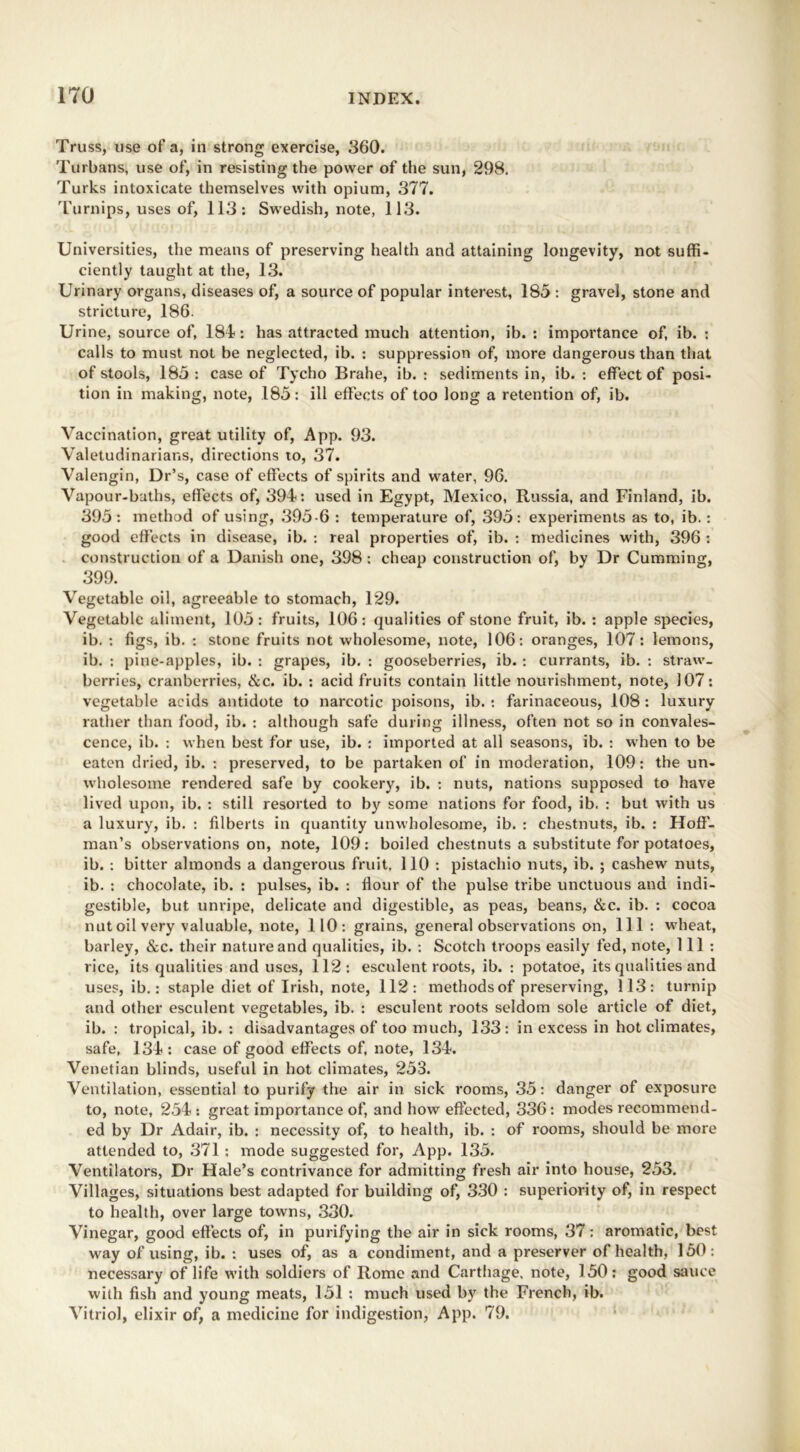 Truss, use of a, in strong exercise, 360. Turbans, use of, in resisting the power of the sun, 298. Turks intoxicate themselves with opium, 377. Turnips, uses of, 113: Swedish, note, 113. Universities, the means of preserving health and attaining longevity, not suffi- ciently taught at the, 13. Urinary organs, diseases of, a source of popular interest, 185 : gravel, stone and stricture, 186. Urine, source of, 181: has attracted much attention, ib. : importance of, ib. : calls to must not be neglected, ib. : suppression of, more dangerous than that of stools, 185 : case of Tycho Brahe, ib. : sediments in, ib. : effect of posi- tion in making, note, 185: ill effects of too long a retention of, ib. Vaccination, great utility of, App. 93. Valetudinarians, directions to, 37. Valengin, Dr’s, case of effects of spirits and water, 96. Vapour-baths, effects of, 394: used in Egypt, Mexico, Russia, and Finland, ib. 395: method of using, 395-6 : temperature of, 395: experiments as to, ib. : good effects in disease, ib. : real properties of, ib. : medicines with, 396 : construction of a Danish one, 398 : cheap construction of, by Dr Cumming, 399. Vegetable oil, agreeable to stomach, 129. Vegetable aliment, 105: fruits, 106: qualities of stone fruit, ib. : apple species, ib. : figs, ib. : stone fruits not wholesome, note, 106: oranges, 107: lemons, ib. : pine-apples, ib. : grapes, ib. : gooseberries, ib. : currants, ib. : straw- berries, cranberries, &c. ib. : acid fruits contain little nourishment, note, 107: vegetable acids antidote to narcotic poisons, ib. : farinaceous, 108 : luxury rather than food, ib. : although safe during illness, often not so in convales- cence, ib. : when best for use, ib. : imported at all seasons, ib. : when to be eaten dried, ib. : preserved, to be partaken of in moderation, 109: the un- wholesome rendered safe by cookery, ib. : nuts, nations supposed to have lived upon, ib. : still resorted to by some nations for food, ib. : but with us a luxury, ib. : filberts in quantity unwholesome, ib. : chestnuts, ib. : Hoff- man’s observations on, note, 109: boiled chestnuts a substitute for potatoes, ib. : bitter almonds a dangerous fruit, 110 : pistachio nuts, ib. ; cashew^ nuts, ib. : chocolate, ib. : pulses, ib. : flour of the pulse tribe unctuous and indi- gestible, but unripe, delicate and digestible, as peas, beans, &c. ib. : cocoa nutoilvery valuable, note, 110: grains, general observations on, 111 : wheat, barley, &c. their nature and qualities, ib. : Scotch troops easily fed, note, 111: rice, its qualities and uses, 112: esculent roots, ib. : potatoe, its qualities and uses, ib.: staple diet of Irish, note, 112: methodsof preserving, 113: turnip and other esculent vegetables, ib. : esculent roots seldom sole article of diet, ib. : tropical, ib. : disadvantages of too much, 133: in excess in hot climates, safe, 134 : case of good effects of, note, 134. Venetian blinds, useful in hot climates, 253. Ventilation, essential to purify the air in sick rooms, 35: danger of exposure to, note, 254 : great importance of, and how effected, 336 : modes recommend- ed by Dr Adair, ib. : necessity of, to health, ib. : of rooms, should be more attended to, 371 : mode suggested for, App. 135. Ventilators, Dr Hale’s contrivance for admitting fresh air into house, 253. Villages, situations best adapted for building of, 330 : superiority of, in respect to health, over large towns, 330. Vinegar, good effects of, in purifying the air in sick rooms, 37: aromatic, best way of using, ib. : uses of, as a condiment, and a preserver of health, 150: necessary of life with soldiers of Rome and Carthage, note, 150: good sauce with fish and young meats, 151 : much used by the French, ib. Vitriol, elixir of, a medicine for indigestion, App. 79.