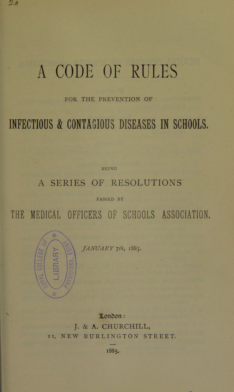 A CODE OF RULES 'Jo FOR THE PREVENTION OF INFECTIOUS & CONTAGIOUS DISEASES IN SCHOOLS. BEING A SERIES OF RESOLUTIONS PASSED BY THE MEDICAL OFFICERS OF SCHOOLS ASSOCIATION. XonDon: J. & A. CHURCHILL, II, NEW BURLINGTON STREET. 1885.