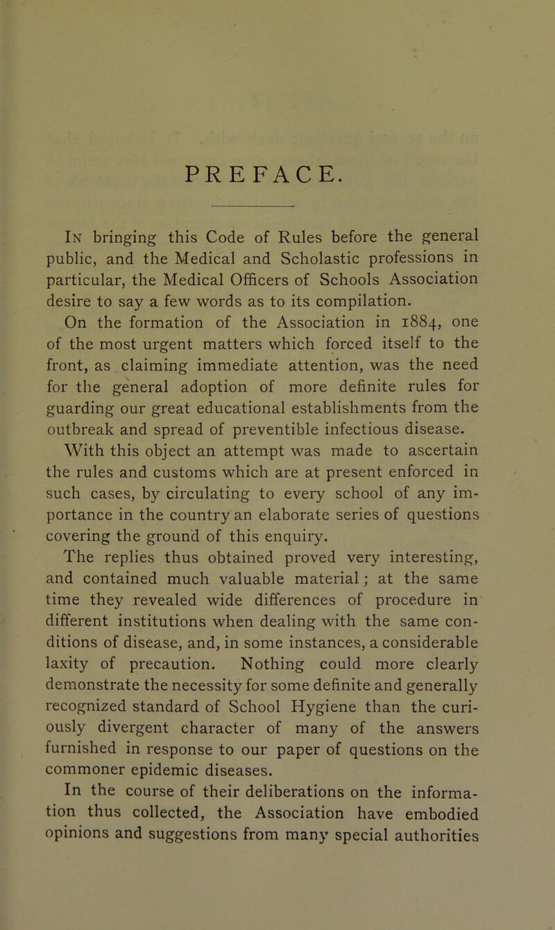 PREFACE. In bringing this Code of Rules before the general public, and the Medical and Scholastic professions in particular, the Medical Officers of Schools Association desire to say a few words as to its compilation. On the formation of the Association in 1884, one of the most urgent matters which forced itself to the front, as claiming immediate attention, was the need for the general adoption of more definite rules for guarding our great educational establishments from the outbreak and spread of preventible infectious disease. With this object an attempt was made to ascertain the rules and customs which are at present enforced in such cases, by circulating to every school of any im- portance in the country an elaborate series of questions covering the ground of this enquiry. The replies thus obtained proved very interesting, and contained much valuable material; at the same time they revealed wide differences of procedure in different institutions when dealing with the same con- ditions of disease, and, in some instances, a considerable laxity of precaution. Nothing could more clearly demonstrate the necessity for some definite and generally recognized standard of School Hygiene than the curi- ously divergent character of many of the answers furnished in response to our paper of questions on the commoner epidemic diseases. In the course of their deliberations on the informa- tion thus collected, the Association have embodied opinions and suggestions from many special authorities