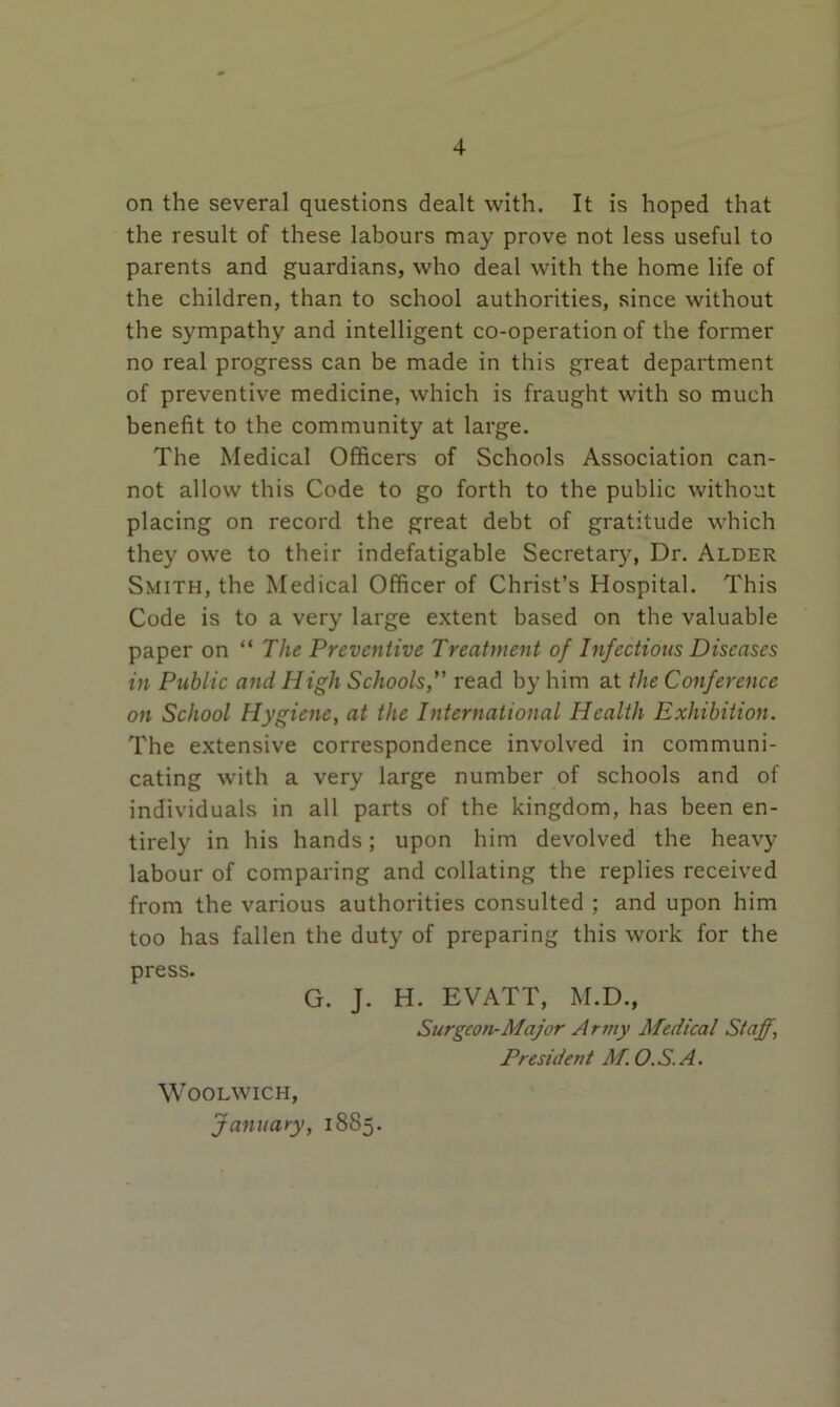 on the several questions dealt with. It is hoped that the result of these labours may prove not less useful to parents and guardians, who deal with the home life of the children, than to school authorities, since without the sympathy and intelligent co-operation of the former no real progress can be made in this great department of preventive medicine, which is fraught with so much benefit to the community at large. The Medical Officers of Schools Association can- not allow this Code to go forth to the public without placing on record the great debt of gratitude which they owe to their indefatigable Secretary, Dr. Alder Smith, the Medical Officer of Christ’s Hospital. This Code is to a very large extent based on the valuable paper on “ The Preventive Treatment of Infectious Diseases in Public and High Schools, read by him at the Conference on School Hygiene, at the International Health Exhibition. The extensive correspondence involved in communi- cating with a very large number of schools and of individuals in all parts of the kingdom, has been en- tirely in his hands; upon him devolved the heavy labour of comparing and collating the replies received from the various authorities consulted ; and upon him too has fallen the duty of preparing this work for the press. G. J. H. EVATT, M.D., Surgeon-Afajor Army Afedical Staff, President Af.O.S.A. Woolwich, January, 1885.