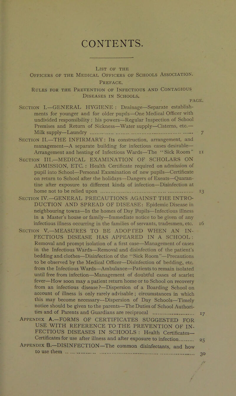 CONTENTS. List of the Officers of the Medical Officers of Schools Association. Preface. Rules for the Prevention of Infectious and Contagious Diseases in Schools. PAGE. Section I.—GENERAL HYGIENE : Drainage—Separate establish- ments for younger and for older pupils—One Medical Officer with undivided responsibility : his powers—Regular Inspection of School Premises and Return of Sickness—Water supply—Cisterns, etc.— MiUc supply—Laundry 7 Section II.—THE INFIRMARY: Its construction, arrangement, and management—A separate building for infectious cases desirable— Arrangement and heating of Infectious Wards—The “Sick Room ii Section HI.—MEDICAL EXAMINATION OF SCHOLARS ON ADMISSION, ETC. : Health Certificate required on admission of pupil into School—Personal Examination of new pupils—Certificate on return to School after the holidays—Dangers of Exeats—Quaran- tine after exposure to different kinds of infection—Disinfection at home not to be relied upon 13 Section IV.—GENERAL PRECAUTIONS AGAINST THE INTRO- DUCTION AND SPREAD OF DISE.\SE: Epidemic Disease in neighbouring towns—In the homes of Day Pupils—Infectious illness in a Master's house or family—Immediate notice to be given of any infectious illness occurring in the families of servants, tradesmen, etc. 16 Section V.—MEASURES TO BE ADOPTED WHEN AN IN- FECTIOUS DISE.YSE HAS APPEARED IN A SCHOOL; Removal and prompt isolation of a first case—Management of cases in the Infectious Wards—Removal and disinfection of the patient’s bedding and clothes—Disinfection of the “Sick Room—Precautions to be observed by the Medical Officer—Disinfection of bedding, etc. from the Infectious Wards—Ambulance—Patients to remain isolated until free from infection—Management of doubtful cases of scarlet fever—How soon may a patient return home or to School on recovery from an infectious disease ?—Dispersion of a Boarding School on account of illness is only rarely advisable; circumstances in which this may become necessary—Dispersion of Day Schools—Timely notice should be given to the parents—The Duties of School Authori- ties and of Parents and Guardians are reciprocal Appendix A.—FORMS OF CERTIFICATES SUGGESTED FOR USE WITH REFERENCE TO THE PREVENTION OF IN- FECTIOUS DISEASES IN SCHOOLS : Health Certificates— Certificates for use after illness and after exposure to infection Appendix B.—DISINFECTION—The common disinfectants, and how to use them 30