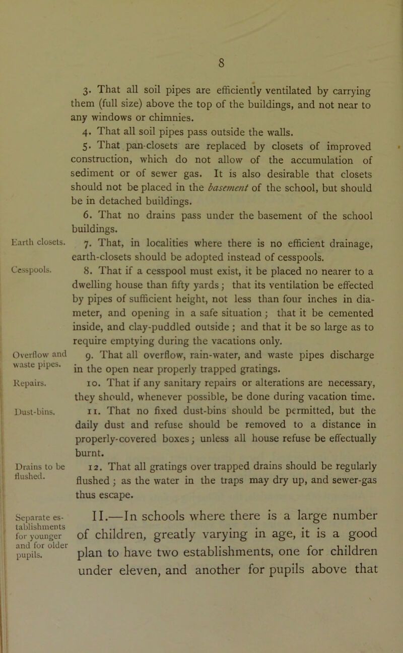 Earth closets. Cesspools. Overflow and waste pipes. Repairs. Uust-bins. Drains to be flushetl. Separate es- tablishments for younger and for older pupils. 3. That all soil pipes are efficiently ventilated by carrying them (full size) above the top of the buildings, and not near to any windows or chimnies. 4. That all soil pipes pass outside the walls. 5. That pan-closets are replaced by closets of improved construction, which do not allow of the accumulation of sediment or of sewer gas. It is also desirable that closets should not be placed in the basement of the school, but should be in detached buildings. 6. That no drains pass under the basement of the school buildings. 7. That, in localities where there is no efficient drainage, earth-closets should be adopted instead of cesspools. 8. That if a cesspool must exist, it be placed no nearer to a dwelling house than fifty yards; that its ventilation be effected by pipes of sufficient height, not less than four inches in dia- meter, and opening in a safe situation; that it be cemented inside, and clay-puddled outside; and that it be so large as to require emptying during the vacations only. 9. That all overflow, rain-water, and waste pipes discharge in the open near properly trapped gratings. 10. That if any sanitary repairs or alterations are necessary, they should, whenever possible, be done during vacation time. 11. That no fixed dust-bins should be permitted, but the daily dust and refuse should be removed to a distance in properly-covered boxes; unless all house refuse be effectually burnt. 12. That all gratings over trapped drains should be regularly flushed ; as the water in the traps may dry up, and sewer-gas thus escape. II.—In schools where there is a large number of children, greatly varying in age, it is a good plan to have two establishments, one for children under eleven, and another for pupils above that