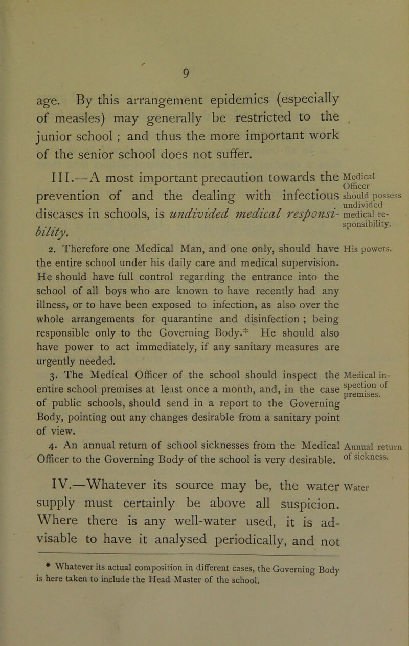 age. By this arrangement epidemics (especially of measles) may generally be restricted to the . junior school ; and thus the more important work of the senior school does not suffer. III. —A most important precaution towards the Medical prevention of and the dealing with infectious should possess undivided medical re- sponsibility. oility. 2. Therefore one Medical Man, and one only, should have His powers, the entire school under his daily care and medical supervision. He should have full control regarding the entrance into the school of all boys who are known to have recently had any illness, or to have been exposed to infection, as also over the whole arrangements for quarantine and disinfection ; being responsible only to the Governing Body.* He should also have power to act immediately, if any sanitary measures are urgently needed. 3. The Medical Officer of the school should inspect the Medical in- entire school premises at least once a month, and, in the case ^ ' premises. of public schools, should send in a report to the Governing Body, pointing out any changes desirable from a sanitary point of view. 4. An annual return of school sicknesses from the Medical Annual return Officer to the Governing Body of the school is very desirable. sickness. IV. —Whatever its source may be, the water Water supply must certainly be above all suspicion. Where there is any well-water used, it is ad- visable to have it analysed periodically, and not diseases in schools, is undivided medical responsi * Whatever its actual composition in different cases, the Governing Body is here taken to include the Head Master of the school.