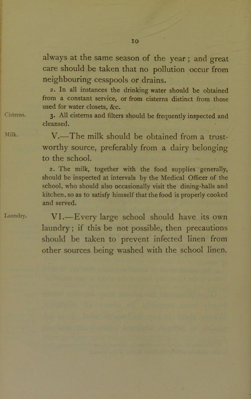 Cisterns. Milk. Laundry. always at the same season of the year ; and great care should be taken that no pollution occur from neighbouring cesspools or drains. 2. In all instances the drinking water should be obtained from a constant service, or from cisterns distinct from those used for water closets, &c. 3. All cisterns and filters should be frequently inspected and cleansed. V. —The milk should be obtained from a trust- worthy source, preferably from a dairy belonging to the school. 2. The milk, together with the food supplies generally, should be inspected at intervals by the Medical Officer of the school, who should also occasionally visit the dining-halls and kitchen, so as to satisfy himself that the food is properly cooked and served. VI. —Every large school should have its own laundry; if this be not possible, then precautions should be taken to prevent infected linen from other sources being washed with the school linen.