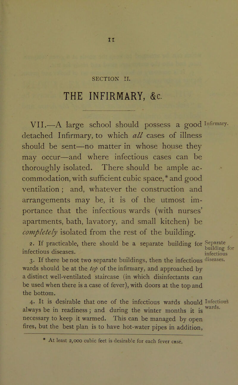 SECTION II. THE INFIRMARY, &c. VII.—A large school should possess a good detached Infirmary, to which all cases of illness should be sent—no matter in whose house they may occur—and where infectious cases can be thoroughly isolated. There should be ample ac- commodation, with sufficient cubic space,* and good ventilation ; and, whatever the construction and arrangements may be, it is of the utmost im- portance that the infectious wards (with nurses’ apartments, bath, lavatory, and small kitchen) be completely isolated from the rest of the building. 2. If practicable, there should be a separate building for Separate * r .• 1* building for infectious diseases. infectious 3. If there be not two separate buildings, then the infectious diseases, wards should be at the top of the infirmary, and approached by a distinct well-ventilated staircase (in which disinfectants can be used when there is a case of fever), with doors at the top and the bottom. 4. It is desirable that one of the infectious wards should Infectious always be in readiness; and during the winter months it is necessary to keep it warmed. This can be managed by open fires, but the best plan is to have hot-water pipes in addition. wards. * At least 2,000 cubic feet is desirable for each fever case.