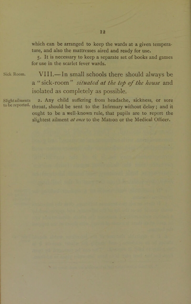 which can be arranged to keep the wards at a given tempera- ture, and also the mattresses aired and ready for use. 5. It is necessary to keep a separate set of books and games for use in the scarlet fever wards. Sick Room. VIII.— In Small schools there should always be a “sick-room” situated at the top of the house and isolated as completely as possible. Slight ailments 2. Any child suffering from headache, sickness, or sore to be reported. should be sent to the Infirmary without delay ; and it ought to be a well-known rule, that pupils are to report the slightest ailment at once to the Mation or the Medical Officer.