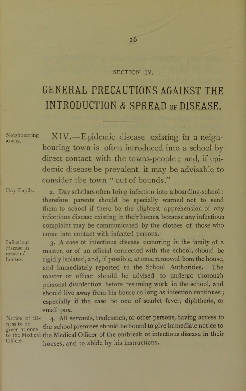 Neighbouring bDwiis. Day Pupils. Infectious disease in masters’ houses. Notice of ill- ness to be given at once to the Medical Officer. l6 SECTION IV. GENERAL PRECAUTIONS AGAINST THE INTRODUCTION & SPREAD of DISEASE. XIV.—Epidemic disease existing in a neigh- bouring town is often introduced into a school by direct contact with the towns-people ; and, if epi- demic disease be prevalent, it may be advisable to consider the town “ out of bounds.” 2. Day scholars often bring infection into a bo.irding-school: therefore parents should be specially warned not to send them to school if there be the slightest apprehension of any infectious disease existing in their homes, because any infectious complaint may be communicated by the clothes of those who come into contact with infected persons. 3. A case of infectious disease occurring in the family of a master, or of an official connected with the school, should be rigidly isolated, and, if possible, at once removed from the house, and immediately reported to the School Authorities. The master or officer should be advised to undergo thorough personal disinfection before resuming work in the school, and should live away from his house as long as infection continues ; especially if the case be one of scarlet fever, diphtheria, or small pox. 4. All servants, tradesmen, or other persons, having access to the school premises should be bound to give immediate notice to the Medical Officer of the outbreak of infectious disease in their houses, and to abide by his instructions.