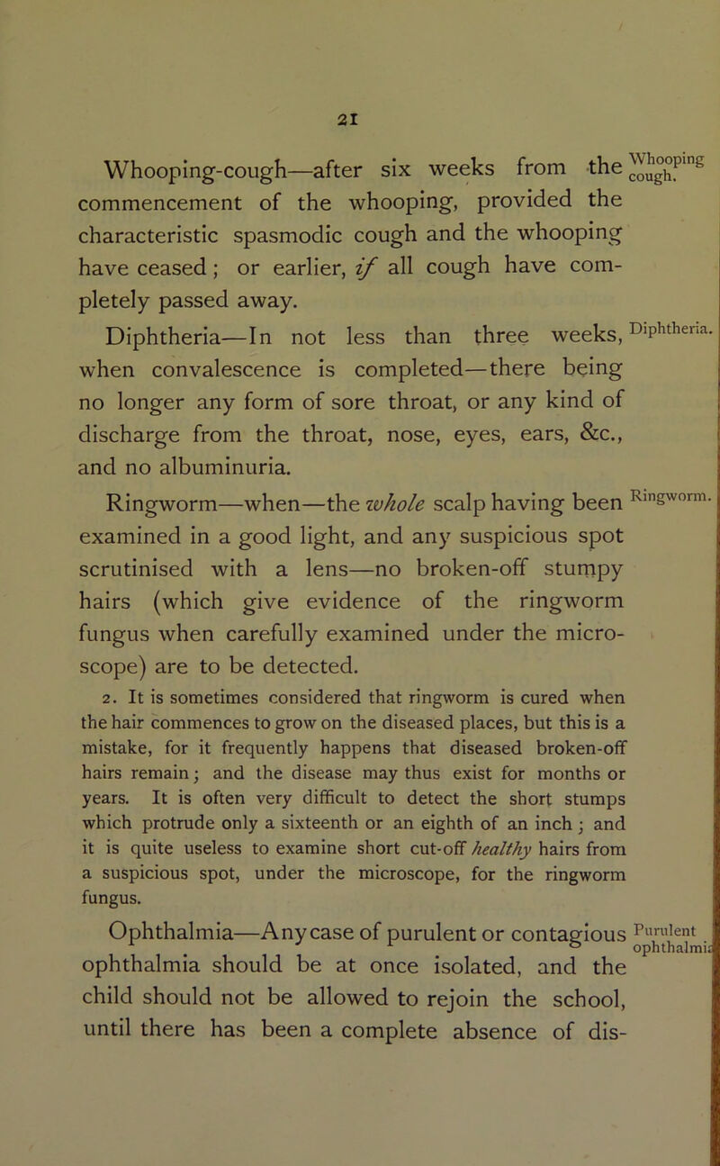 Whooping-cough—after six weeks from the commencement of the whooping, provided the characteristic spasmodic cough and the whooping have ceased; or earlier, if all cough have com- pletely passed away. Diphtheria—In not less than three weeks, when convalescence is completed—there being no longer any form of sore throat, or any kind of discharge from the throat, nose, eyes, ears, &c., and no albuminuria. Ringworm—when—the Tuhole scalp having been Rigworm. examined in a good light, and any suspicious spot scrutinised with a lens—no broken-off stumpy hairs (which give evidence of the ringworm fungus when carefully examined under the micro- scope) are to be detected. 2. It is sometimes considered that ringworm is cured when the hair commences to grow on the diseased places, but this is a mistake, for it frequently happens that diseased broken-off hairs remain; and the disease may thus exist for months or years. It is often very difficult to detect the short stumps which protrude only a sixteenth or an eighth of an inch; and it is quite useless to examine short cut-off healthy hairs from a suspicious spot, under the microscope, for the ringworm fungus. Ophthalmia—Any case of purulent or contagious • ophthalmia should be at once isolated, and the child should not be allowed to rejoin the school, until there has been a complete absence of dis-