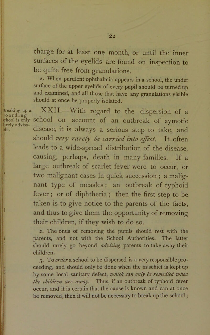 charge for at least one month, or until the inner surfaces of the eyelids are found on inspection to be quite free from granulations. 2. When purulent ophthalmia appears in a school, the under surface of the upper eyelids of every pupil should be turned up and examined, and all those that have any granulations visible should at once be properly isolated. Sreakingupa XXII.—With regard to the dispersion of a Soarding chooi is only school on account of an outbreak of zymotic iirely advisa- j • . . , . ^ Me. disease, it is always a serious step to take, and should very rarely be carried into effect. It often leads to a wide-spread distribution of the disease, causing, perhaps, death in many families. If a I large outbreak of scarlet fever were to occur, or f two malignant cases in quick succession ; a malig- ! nant type of measles; an outbreak of typhoid I fever ; or of diphtheria ; then the first step to be taken is to give notice to the parents of the facts, ’ and thus to give them the opportunity of removing their children, if they wish to do so. 2. The onus of removing the pupils should rest with the t parents, and not with the School Authorities. The latter should rarely go beyond advising parents to take away their children. 3. To order a. school to be dispersed is a very responsible pro- ceeding, and should only be done when the mischief is kept up by some local sanitary defect, which can only be remedied when the children are away. Thus, if an outbreak of typhoid fever occur, and it is certain that the cause is known and can at once be removed, then it will not be necessary to break up the school;