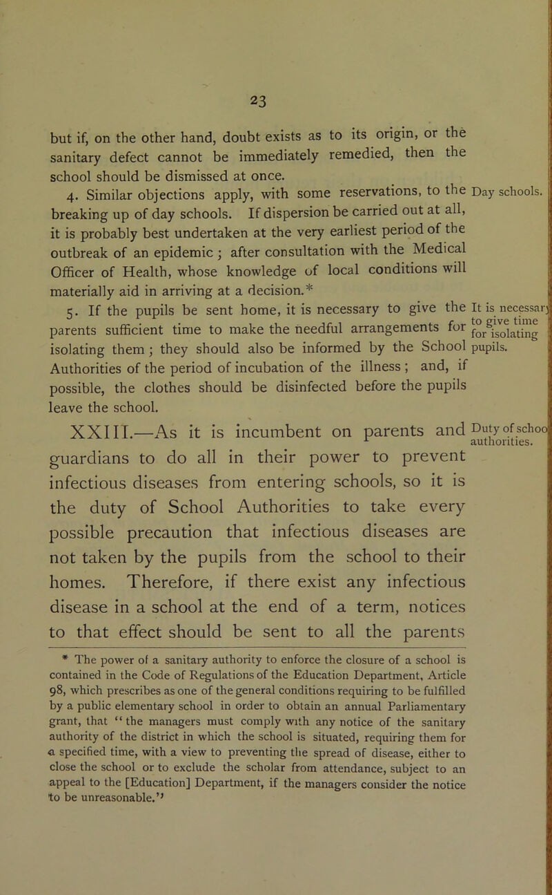 but if, on the other hand, doubt exists as to its origin, or the ; sanitary defect cannot be immediately remedied, then the | school should be dismissed at once. I 4. Similar objections apply, with some reservations, to the Day schools. I breaking up of day schools. If dispersion be carried out at all, it is probably best undertaken at the very earliest period of the outbreak of an epidemic; after consultation with the Medical Officer of Health, whose knowledge of local conditions will materially aid in arriving at a decision.* 5. If the pupils be sent home, it is necessary to give the It is necpsar parents sufficient time to make the needful arrangements for isolating them; they should also be informed by the School pupils. Authorities of the period of incubation of the illness ; and, if possible, the clothes should be disinfected before the pupils leave the school. XXIII.—As it is incumbent on parents and Dutyofschoo guardians to do all in their power to prevent infectious diseases from entering schools, so it is the duty of School Authorities to take every possible precaution that infectious diseases are not taken by the pupils from the school to their homes. Therefore, if there exist any infectious disease in a school at the end of a term, notices to that effect should be sent to all the parents * The power of a sanitary authority to enforce the closure of a school is contained in the Code of Regulations of the Education Department, Article 98, which prescribes as one of the general conditions requiring to be fulfilled by a public elementary school in order to obtain an annual Parliamentary grant, that “the managers must comply with any notice of the sanitary authority of the district in which the school is situated, requiring them for a specified time, with a view to preventing the spread of disease, either to close the school or to exclude the scholar from attendance, subject to an appeal to the [Education] Department, if the managers consider the notice to be unreasonable.’’