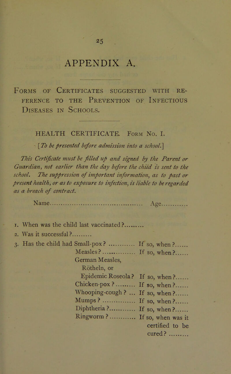 APPENDIX A. Forms of Certificates suggested with re- ference TO THE Prevention of Infectious Diseases in Schools. HEALTH CERTIFICATE. Form No. I. -\To be presented before admission into a school^ This Certificate must be filled tip and signed by the Parent or Guardian, not earlier than the day before the child is setit to the school. The suppression of hnportant informatioti, as to past or present health, or as to exposure to infection, is liable to be regarded as a breach of contract. Name Age 1. When was the child last vaccinated ? 2. Was it successful? 3. Has the child had Small-pox? If so, when ? Measles? If so, when? German Measles, Rotheln, or Epidemic Roseola? If so, when? Chicken-pox? If so, when? Whooping-cough? ... If so, when? Mumps ? If so, when ? Diphtheria ? If so, when ? Ringworm ? If so, when was it certified to be cured?