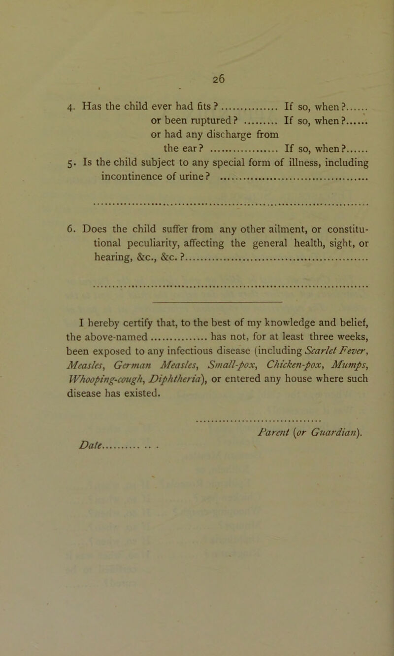 4- Has the child ever had fits ? If so, when ? or been ruptured ? If so, when ?, or had any discharge from the ear? If so, when? 5. Is the child subject to any special form of illness, including incontinence of urine ? 6. Does the child suffer from any other ailment, or constitu- tional peculiarity, affecting the general health, sight, or hearing, &c., &c. ? I hereby certify that, to the best of my knowledge and belief, the above-named has not, for at least three weeks, been exposed to any infectious disease (including Scarlet Fever, Measles, German Measles, Small-pox, Chicken-pox, Mumps, Whooping-cough, Diphtheria), or entered any house where such disease has existed.