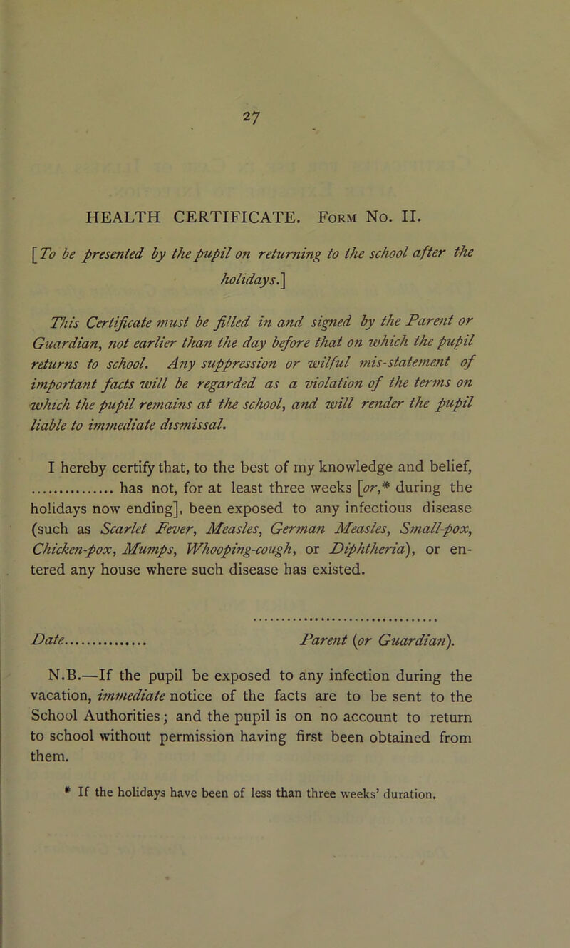 HEALTH CERTIFICATE. Form No. II. \To be presented by the pupil on returning to the school after the holidays.^ This Certificate must be filled in and signed by the Parent or Guardian, not earlier than the day before that on which the pupil returns to school. Any suppression or wilful mis-statement of important facts will be regarded as a violation of the terms on -which the pupil remains at the school, and will render the pupil liable to immediate dismissal. I hereby certify that, to the best of my knowledge and belief, has not, for at least three weeks \or,* during the holidays now ending], been exposed to any infectious disease (such as Scarlet Fever, Measles, German Measles, Small-pox, Chicken-pox, Mumps, Whooping-cough, or Diphtheria), or en- tered any house where such disease has existed. Date Parent {or Guardian). N.B.—If the pupil be exposed to any infection during the vacation, immediate notice of the facts are to be sent to the School Authorities; and the pupil is on no account to return to school without permission having first been obtained from them. * If the holidays have been of less than three weeks’ duration.