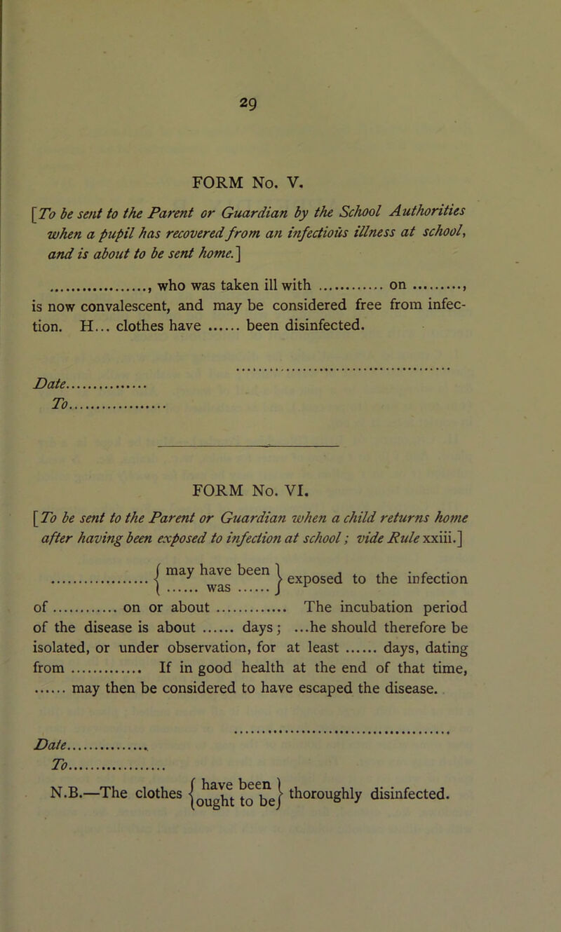 FORM No. V, \To be sent to the Parent or Guardian by the School Authorities when a pupil has recovered from an infectious illness at school, and is about to be sent home.^ who was taken ill with on is now convalescent, and may be considered free from infec- tion. H... clothes have been disinfected. Date. To FORM No. VI. \_To be sent to the Parent or Guardian when a child returns home after having been exposed to infection at school; vide Rule xxiii.] I been | infection of on or about The incubation period of the disease is about days; ...he should therefore be isolated, or under observation, for at least days, dating from If in good health at the end of that time, may then be considered to have escaped the disease. Date To N.B.—The clothes jouglu tol^e} ^^o^oughly disinfected.