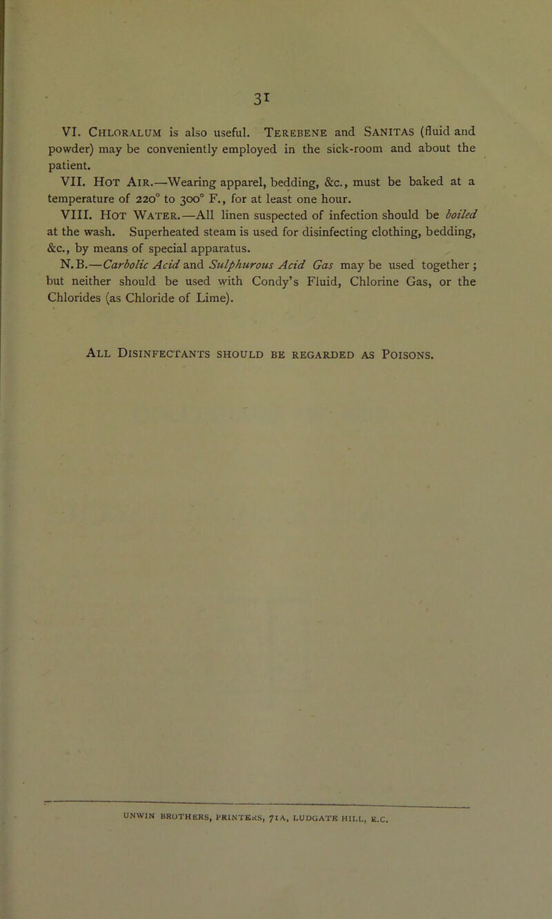 VI. Chloralum is also useful. Terebene and Sanitas (fluid and powder) may be conveniently employed in the sick-room and about the patient. VII. Hot Air.—Wearing apparel, bedding, &c., must be baked at a temperature of 220° to 300° F., for at least one hour. VIII. Hot Water.—All linen suspected of infection should be boiled at the wash. Superheated steam is used for disinfecting clothing, bedding, &c., by means of special apparatus. N.B.—Carbolic Acid ■xaA Sulphurous Acid Gas maybe used together} but neither should be used with Condy’s Fluid, Chlorine Gas, or the Chlorides (as Chloride of Lime). All Disinfectants should be regarded as Poisons. UNWIN BROTHERS, PRINTERS, 7IA. I.UDGATE HII.L, E.C,