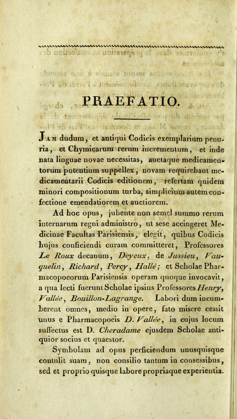 PRAEFATIO. Jam dudum, et antiqui Codicis exemplarium penu- ria, et Chymicarum reram iacremeDtum, et inde nata liuguae novae necessitas, auctaque medicamen- torum potentiutn suppellex, novam requirebant me- dicamentarii Codicis editionem, refertani quidem minori compositionum turba, simplicium autemcon- fectione emendatiorem et auctiorem. Ad hoc opus, jubente non semel summo rerum internarum regni administro, ut sese accingeret Me- diciuae Facultas Parisiensis^ elegit, quibus Codicis hujus conficiendi curam committeret, Professores JLe Roux decanum, Deyeux. de Jussieu, Kciu- quelln, Richard, Percy, Halle; et Scbolae Phar- macopoeorum Parisiensis operam quoqae invocavit, a qua lecti fueruntScholae ipsius Professores Henry, Hallee, Rouillon-Lagrange. Labori dum incum- herent omncs, medio in opere, fato misere cessit unus e Pbarmacopoeis D. Vallee, in cujus locum suifectus est D. Cheradame ejusdem Scholae anti- quior socius et quaestor. Symbolam ad opus perficiendum uuusquisque contulit suam, non consilio tantum in consessibus, , sed et proprio quisque labore propriaque experientia. I