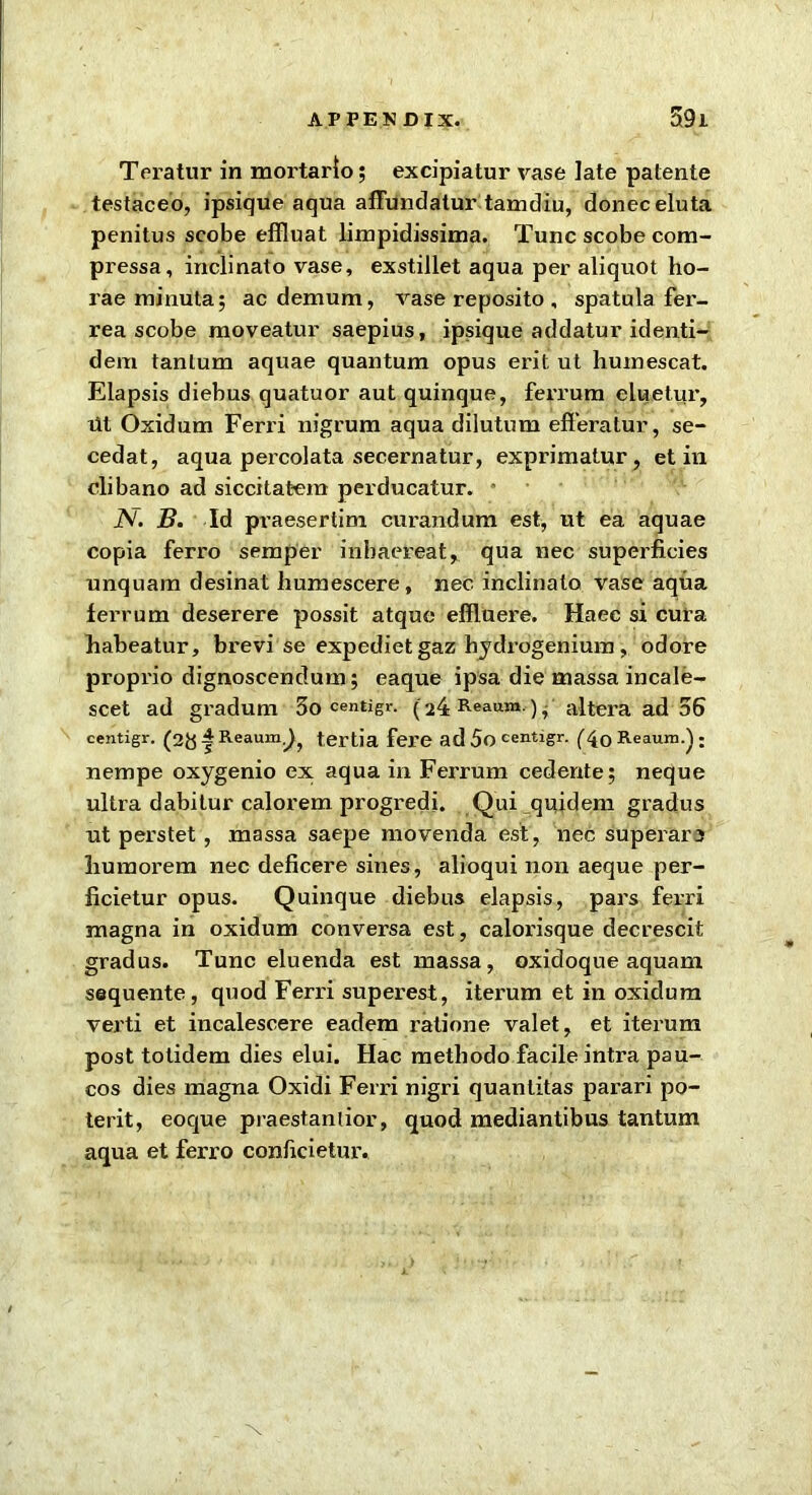 Teratur in mortarto; excipiatur vase late patente testaceo, ipsique aqua affundalur tamdiu, donee eluta penitus scobe effluat limpidissima. Tunc scobe com- pressa, inclinato vase, exstillet aqua per aliquot ho- rae minuta; ac demum, vase reposito , spatula fer- rea scobe raoveatur saepius, ipsique addatur identi- dem tanlum aquae quantum opus erit ut humescat. Elapsis diebus quatuor aut quinque, ferrum eluetur, ut Oxidum Ferri nigrum aqua dilutum efferatur, se- cedat, aqua percolata secernatur, exprimatur , et in clibano ad siccitatem perducatur. • iV. B. Id pvaesertim curandum est, ut ea aquae copia ferro semper inhaereat, qua nec superficies unquam desinat humescere, nec inclinato vase aqua ferrum deserere possit atque effluere. Haec si cura habeatur, brevi se expedietgaz hydrogenium, odore proprio dignoscendum; eaque ipsa die massa incale- scet ad gradum 5o centigr. (24 Reaum.) ■ altera ad 36 centigr. (2& ^ Reaum.^ tertia fere ad 5o centigr. (40 Reaum.) : nempe oxygenio ex aqua in Ferrum cedente; neque ultra dabitur calorem progredi. Qui quidem gradus ut perstet, massa saepe movenda est, nec superari liumorem nec deficere sines, alioqui non aeque per- ficietur opus. Quinque diebus elapsis, pars ferri magna in oxidum conversa est, calorisque decrescit gradus. Tunc eluenda est massa, oxidoque aquam sequente, quod Ferri superest, iterum et in oxidum verti et incalescere eadem ratione valet, et iterum post totidem dies elui. Hac metliodo facile intra pau- cos dies magna Oxidi Ferri nigri quantitas parari po- terit, eoque praestanlior, quod mediantibus tantum aqua et ferro conficietur. x