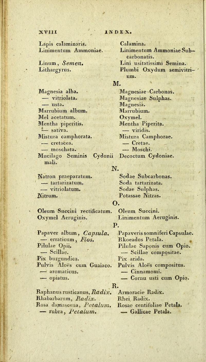 I XV11I INDEX. Lapis calaminaris. Liriimentum Ammoniae. Linum, Semen. Lithargyrus. Magnesia alba. — vitriolata. —• rrsta. Marrubium album. Mel acetatum. Mentha piperitis. 1— sativa. Mistura camphorata. — cretacea. — moschata. Mucilago Seminis Cydonii mali. N. Natron praeparaturn. — tartarizatum. •— vitriolatum. Nitrum. Oleum Succini rectificatum. Oxymel Aeruginis. Papaver album, Capsula. — erraticum, Flos. Pilulae Ooii. — Scillae. Pix burgundica. Pulvis Aloes cum Guaiaco. — aromaticus. — opiatus. Calamina. Linimentum Ammoniae Sub— carbonatis. Lini usitatissimi Semina. Plumbi Oxydum semivitri— um. M. Magnesiae • Carbonas. Magnesiae Sulphas. Magnesia. Marrubium. Oxymel. Mentha Piperita. — viridis. Mistura Camphorae. — Cretae. — Moschi. Decoctum Cydoniae. Sodae Subcarbonas. Soda tartarizata. Sodae Sulphas. Potassae Nitras. o. Oleum Succini. Linimentum Aeruginis. P. Papaveris somniferi Capsulae. Rkoeados Petala. Pilulae Saponis cum Opio. — Scillae compositae. Pix arida. Pulvis Aloes compositus. — Cinnamomi. — Cornu usti cum Opio. R. Raphanus rusticanus, Radix. Rhabarbarum, Radix. Rosa damascena, Pctalum. — rubra, Pet alum. Armoracie Radix. Rhei Radix. Rosae centifoliae Petala. — Gallicae Petala.