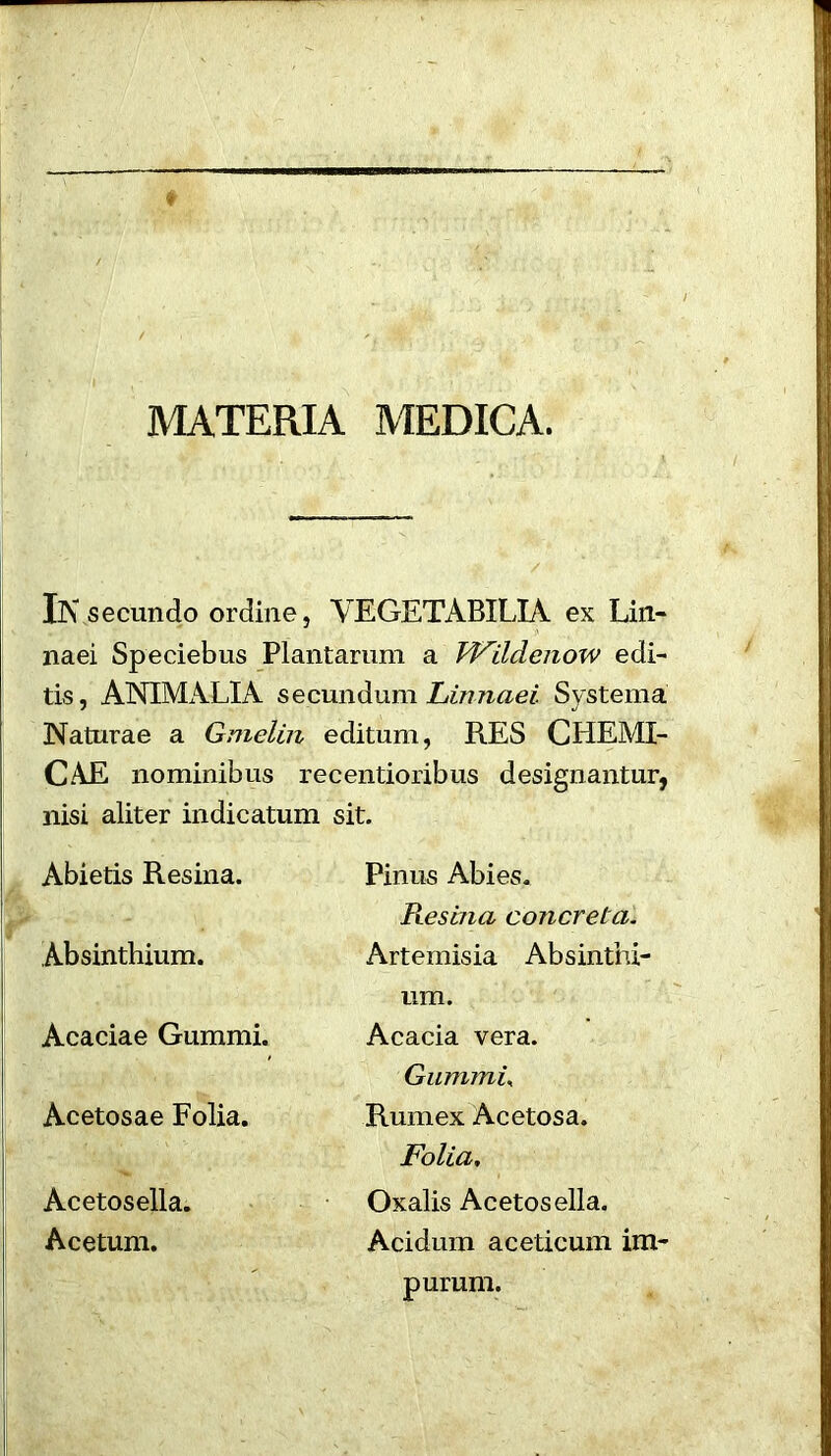 MATERIA MEDICA. IN secundo ordine, VEGETABILIA ex Lin- naei Speciebus Plantarum a FFildenow edi- tis, ANIMALIA secundum Linnaei Systema Naturae a Gmelin editum, RES CHEMI- CAE no minibus recentioribus designantur, nisi aliter indicatum sit. Abietis Resina. Pinus Abies. Absinthium. Resina concrela. Artemisia Absinthi- Acaciae Gummi. urn. Acacia vera. Acetosae Folia. Gummu Rumex Acetosa. Acetosella. Acetum. Folia, Oxalis Acetosella. Acidum aceticum im- purum.