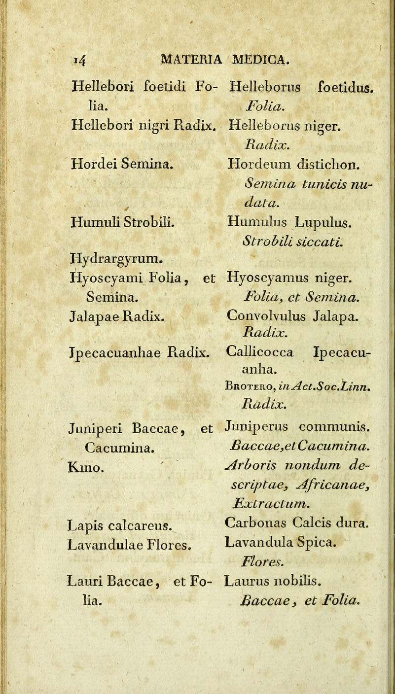 Hellebori foetidi Fo- lia. Hellebori nigri Radix. Hordei Semina. Humuli Strobili. Hydrargyrum. Hyoscyami Folia, et Semina. Jalapae Radix. Ipecacuanhae R.adix. Juniperi Baccae, et Cacumina. Kino. Lapis calcareus. Lavandulae Flores. Lauri Baccae, et Fo- lia. Helleborus foetidus. Folia. Helleborus niger. Radix. Hordeum disticlion. Semina tunicis nu- data. Hum ulus Lupulus. Strobili siccati. Hyoscyamus niger. Folia, et Semina. Convolvulus Jalapa. Radix. Callicocca Ipecacu- anha. Brotero, inAct.Soc.Linn. Piadix. Juniperus communis. jBaccae,etCacumina. Arboris nondum de- scrip tae, Africanae, Fxtractum. Carbonas Calcis dura. Lavandula Spica. Flores. Laurus nobilis. Baccae, et Folia.