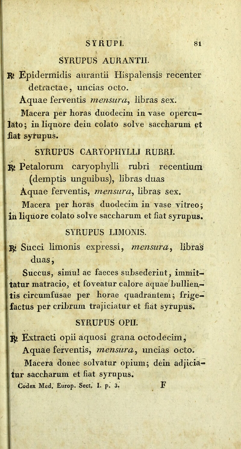 SYRUPUS AURANTIL 3fc Epidermidis aurantii Hispalensis recenter detractae, uncias octo. Aquae ferventis mensura, libras sex. Macera per horas duodecim in vase opercu- lato; in liquore dein colato solve saccharum et fiat syrupus. SYRUPUS CARYOPHYLLI RUBRI. 3fc Petalorum caryopliylli rubri recentium (demptis unguibus), libras duas Aquae ferventis, mensura, libras sex. Macera per horas duodecim in vase vitreo; in liquore colato solve saccliarum et fiat syrupus. SYRUPUS LIMON1S. $ Succi limonis expressi, mensura, libras duas, Succus, simul ac faeces suhsederint, immit- tatur matracio, et foveatur calore aquae bullien- tis circumfusae per horae quadrantem; frige- factus per cribrum trajiciatur et fiat syrupus. SYRUPUS OPIL jji Extracti opii aquosi grana octodecim, Aquae ferventis, mensura, uncias octo. Macera donee solvatur opium; dein adjicia- fur saccharum et fiat syrupus. Codex Med. Europ. Sect, I. p, 3. F