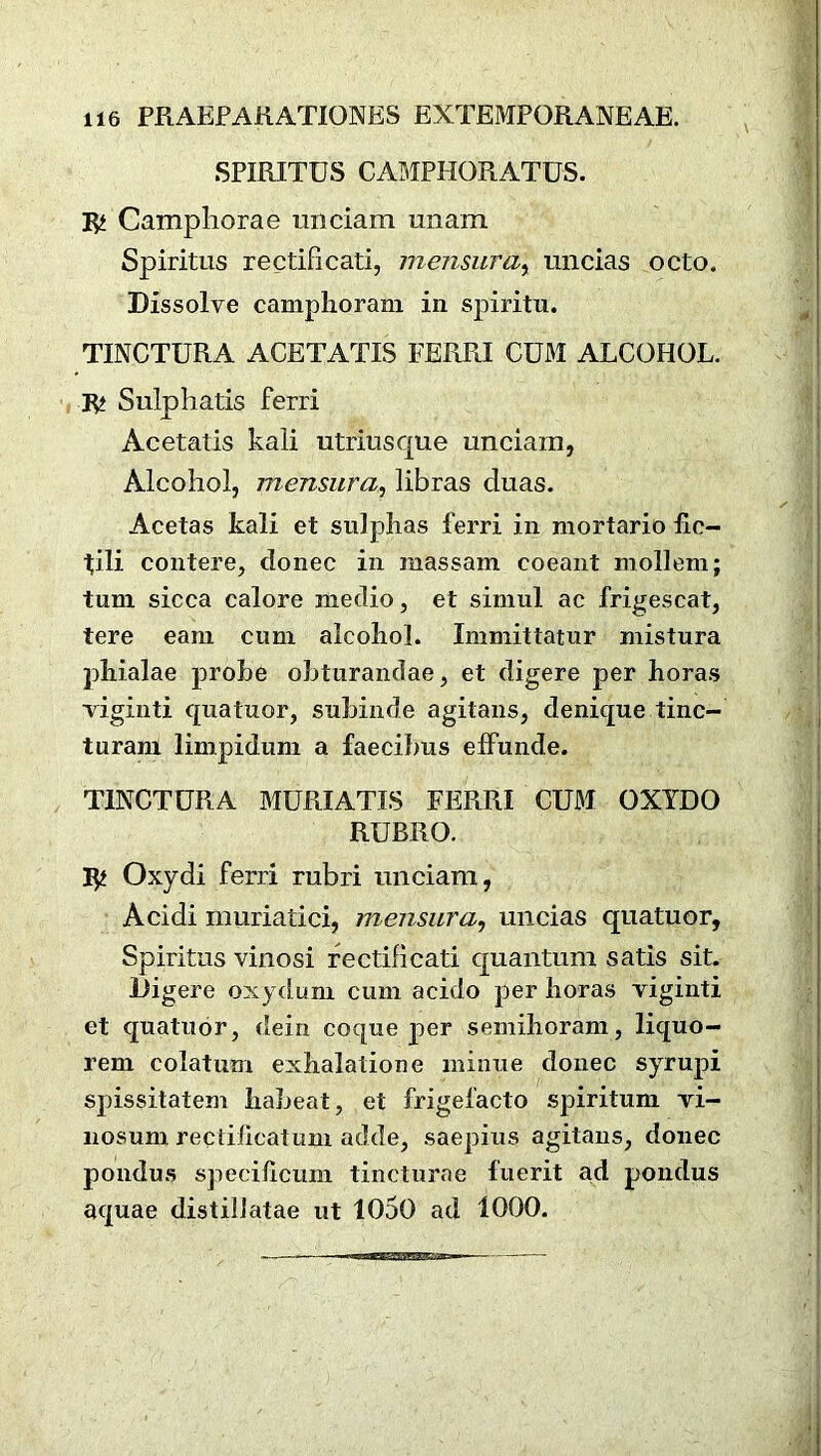 SPIRITUS CAMPHORATUS. 3^ Campliorae unciam unam Spiritus rectificati, mensura, uncias octo. Dissolve camphoram in spiritu. TINCTURA ACETATES FERRI CUM ALCOHOL. 3^ Sulphatis ferri Acetatis kali utriusque unciam, Alcohol, mensura, libras cluas. Acetas kali et sulphas ferri in mortario he- tili contere, donee in massam eoeant mollem; turn sicca calore medio, et simul ac frigescat, tere earn cum alcohol. Immittatur mistura phialae probe obturandae, et digere per horas viginti quatuor, subinde agitans, denique tine- turam limpidum a faecibns effunde. TINCTURA MURIATIS FERRI CUM OXTDO RUBRO. 3^ Oxydi ferri rubri unciam, Acidi muriatici, mensura, uncias quatuor, Spiritus vinosi rectificati quantum satis sit. Digere oxydum cum acido per horas viginti et quatuor, dein coque per semihoram, liquo- rem colatum exhalation e minue donee syrupi spissitatem habeat, et frigefacto spiritum vi- nosum reciihcatum adde, saepius agitans, donee pondus specificum tincturae fuerit ad pondus aquae distillatae ut 1050 ad 1000.