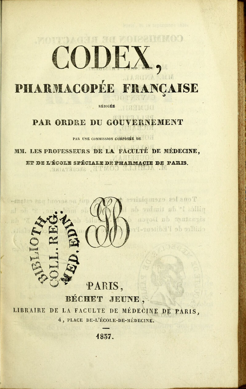 CODEX, PHARMACOPÉE FRANÇAISE £ RÉDIGÉE PAR ORDRE DU GOUVERNEMENT PAR UNE COMMISSION COMPOSÉE DE MM. LES PROFESSEURS DE LA FACULTÉ DE MÉDECINE, ET BE L'ÉCOLE SPÉCIALE BE PHASMACIÏ BE TARIS. • ■ p « & o « a ^ O O > PARIS, béchèt jeune , LIBRAIRE DE LA FACULTÉ DE MÉDECINE DE PARIS, 4 , PLACE DE-L’ÉCOLE-DE-MÉDECIINE. 4837.