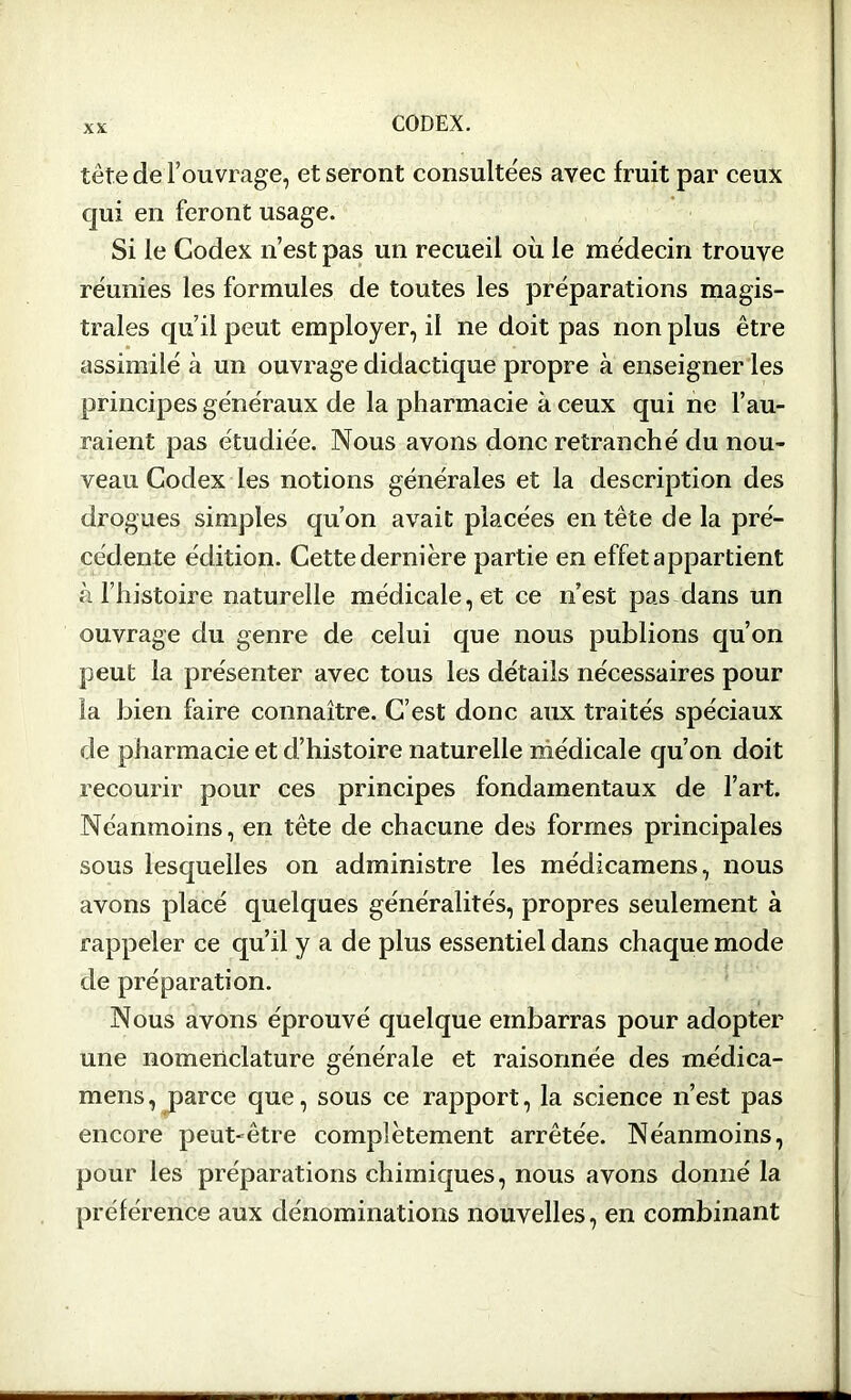 tête de l’ouvrage, et seront consultées avec fruit par ceux qui en feront usage. Si le Codex n’est pas un recueil où le médecin trouve réunies les formules de toutes les préparations magis- trales qu’il peut employer, il ne doit pas non plus être assimilé à un ouvrage didactique propre à enseigner les principes généraux de la pharmacie à ceux qui ne l’au- raient pas étudiée. Nous avons donc retranché du nou- veau Codex les notions générales et la description des drogues simples qu’on avait placées entête de la pré- cédente édition. Cette demi ère partie en effet appartient à l’histoire naturelle médicale, et ce n’est pas dans un ouvrage du genre de celui que nous publions qu’on peut la présenter avec tous les détails nécessaires pour la bien faire connaître. C’est donc aux traités spéciaux de pharmacie et d’histoire naturelle médicale qu’on doit recourir pour ces principes fondamentaux de l’art. Néanmoins, en tête de chacune des formes principales sous lesquelles on administre les médicamens, nous avons placé quelques généralités, propres seulement à rappeler ce qu’il y a de plus essentiel dans chaque mode de préparation. Nous avons éprouvé quelque embarras pour adopter une nomenclature générale et raisonnée des médica- mens, parce que, sous ce rapport, la science n’est pas encore peut-être complètement arrêtée. Néanmoins, pour les préparations chimiques, nous avons donné la préférence aux dénominations nouvelles, en combinant