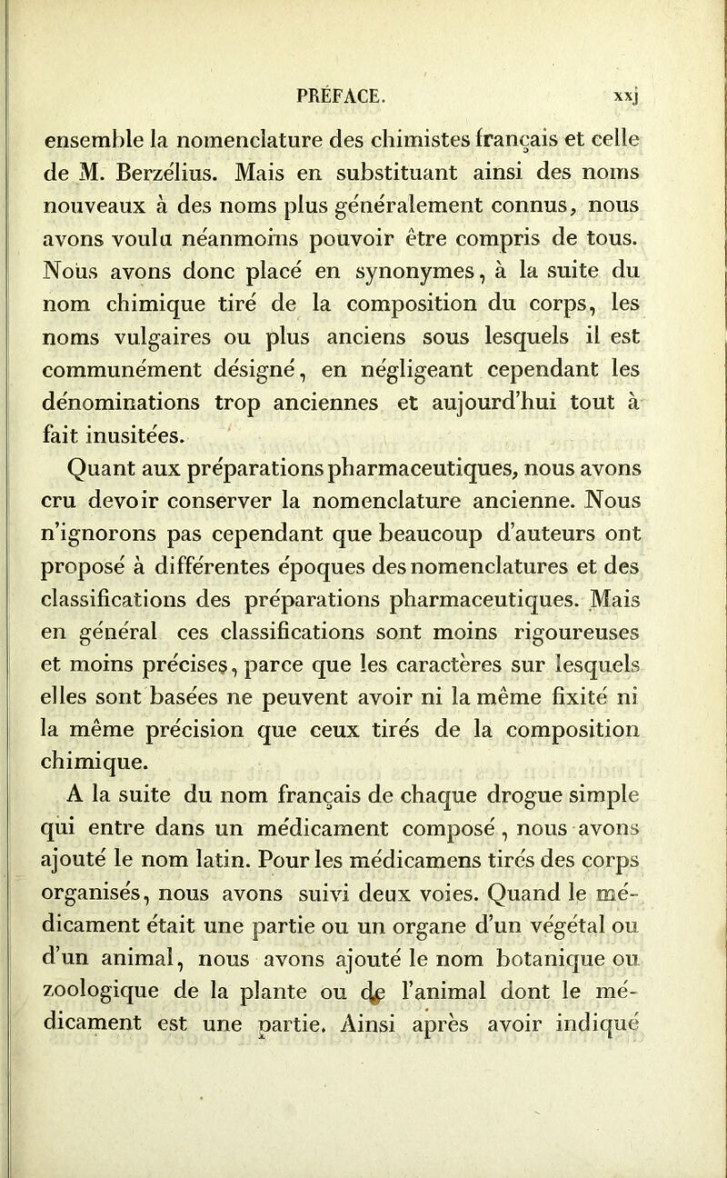 ensemble la nomenclature des chimistes français et celle de M. Berzelius. Mais en substituant ainsi des noms nouveaux à des noms plus généralement connus, nous avons voulu néanmoins pouvoir être compris de tous. Nous avons donc placé en synonymes, à la suite du nom chimique tiré de la composition du corps, les noms vulgaires ou plus anciens sous lesquels il est communément désigné, en négligeant cependant les dénominations trop anciennes et aujourd’hui tout à fait inusitées. Quant aux préparations pharmaceutiques, nous avons cru devoir conserver la nomenclature ancienne. Nous n’ignorons pas cependant que beaucoup d’auteurs ont proposé à différentes époques des nomenclatures et des classifications des préparations pharmaceutiques. Mais en général ces classifications sont moins rigoureuses et moins précises, parce que les caractères sur lesquels elles sont basées ne peuvent avoir ni la même fixité ni la même précision que ceux tirés de la composition chimique. A la suite du nom français de chaque drogue simple qui entre dans un médicament composé, nous avons ajouté le nom latin. Pour les médicamens tirés des corps organisés, nous avons suivi deux voies. Quand le mé- dicament était une partie ou un organe d’un végétal ou d’un animal, nous avons ajouté le nom botanique ou zoologique de la plante ou l’animal dont le mé- dicament est une partie. Ainsi après avoir indiqué