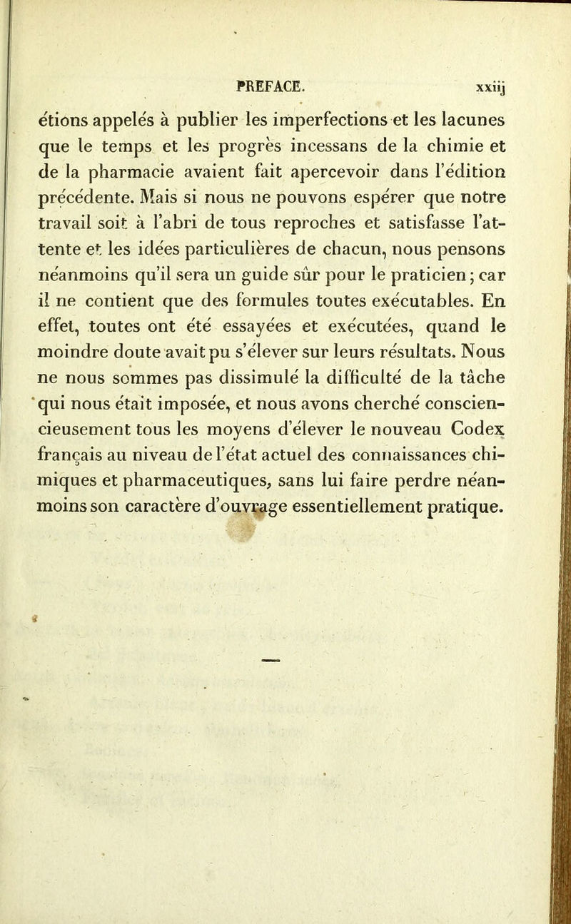 étions appelés à publier les imperfections et les lacunes que le temps et les progrès incessans de la chimie et de la pharmacie avaient fait apercevoir dans l’édition précédente. Mais si nous ne pouvons espérer que notre travail soit à l’abri de tous reproches et satisfasse l’at- tente et les idées particulières de chacun, nous pensons néanmoins qu’il sera un guide sûr pour le praticien ; car il ne contient que des formules toutes exécutables. En effet, toutes ont été essayées et exécutées, quand le moindre doute avait pu s’élever sur leurs résultats. Nous ne nous sommes pas dissimulé la difficulté de la tâche qui nous était imposée, et nous avons cherché conscien- cieusement tous les moyens d’élever le nouveau Codex français au niveau de l’état actuel des connaissances chi- D miques et pharmaceutiques, sans lui faire perdre néan- moins son caractère d’ouvrage essentiellement pratique.