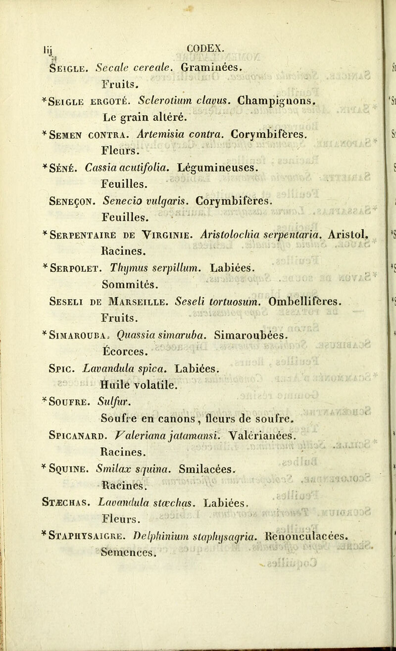 % Seigle. Secale cereale. Graminées. Fruits. *Seigle ergoté. Sclerotium clavus. Champignons. Le grain altéré. * Semen contra. Artemisia contra. Corymbifères. Fleurs. *Séné. Cassia acutifolia. Légumineuses. Feuilles. Séneçon. Senecio vulgaris. Corymbifères. Feuilles. * Serpentaire de Virginie. Aristolochia serpentaria. Aristol Racines. * Serpolet. Thymus serpillum. Labiées. Sommités. Seseli de Marseille. Seseli tortuosum. Ombellifères. Fruits. ¥SimarOUea. Quassia simaruba. Simaroubées. Écorces. Stic. Lavandula spica. Labiées. Huile volatile. * Soufre. Sulfur. Soufre en canons, fleurs de soufre. Spicanard. Valeriana jatamansi. Valérianées. Racines. *Squine. Smilax squina. Smilacées. Racines. Stæchas. Lavandula stœchgs. Labiées. Fleurs. ¥Staphysaigre. Delphinium staphysagria. Renonculacées. Semences.