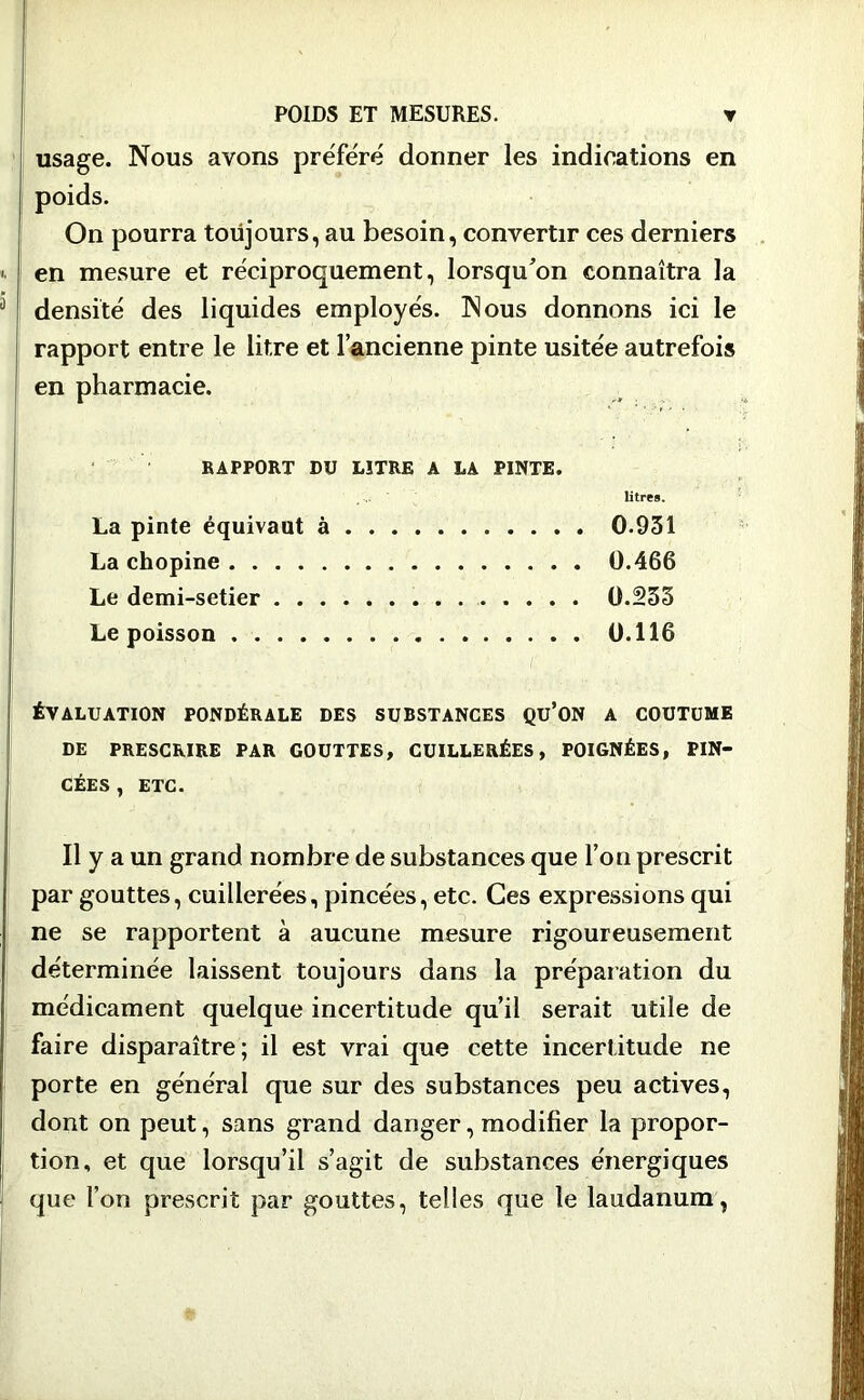 usage. Nous avons préféré donner les indications en poids. On pourra toujours, au besoin, convertir ces derniers ». en mesure et réciproquement, lorsqu'on connaîtra la 3 densité des liquides employés. Nous donnons ici le rapport entre le litre et l’ancienne pinte usitée autrefois en pharmacie. RAPPORT DU LITRE A LA PINTE. litres. La pinte équivaut à 0.931 La chopine 0.466 Le demi-setier 0.253 Le poisson 0.116 ! ÉVALUATION PONDÉRALE DES SUBSTANCES QU’ON A COUTUME DE PRESCRIRE PAR GOUTTES, CUILLERÉES, POIGNÉES, PIN- CÉES , ETC. Il y a un grand nombre de substances que l’on prescrit par gouttes, cuillerées, pincées, etc. Ces expressions qui ne se rapportent à aucune mesure rigoureusement déterminée laissent toujours dans la préparation du médicament quelque incertitude qu’il serait utile de faire disparaître; il est vrai que cette incertitude ne porte en général que sur des substances peu actives, j dont on peut, sans grand danger, modifier la propor- ! tion, et que lorsqu’il s’agit de substances énergiques que l’on prescrit par gouttes, telles que le laudanum,