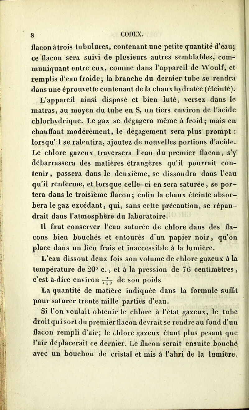 flaconàtrois tubulures, contenant une petite quantité d’eau; ce flacon sera suivi de plusieurs autres semblables, com- muniquant entre eux, comme dans l’appareil de Woulf, et remplis d’eau froide; la branche du dernier tube se rendra dans une éprouvette contenant de îa chaux hydratée (éteinte). L’appareil ainsi disposé et bien luté, versez dans le matras, au moyen du tube en S, un tiers environ de l’acide chlorhydrique. Le gaz se dégagera même à froid; mais en chauffant modérément, le dégagement sera plus prompt ; lorsqu’il se ralentira, ajoutez de nouvelles portions d’acide. Le chlore gazeux traversera l’eau du premier flacon, s’y débarrassera des matières étrangères qu’il pourrait con- tenir, passera dans le deuxième, se dissoudra dans l’eau qu’il renferme, et lorsque celle-ci en sera saturée, se por- tera dans le troisième flacon; enfin la chaux éteinte absor- bera le gaz excédant, qui, sans cette précaution, se répan- drait dans l’atmosphère du laboratoire. Il faut conserver l’eau saturée de chlore dans des fla- cons bien bouchés et entourés d’un papier noir, qu’on place dans un lieu frais et inaccessible à la lumière. L’eau dissout deux fois son volume de chlore gazeux à la température de 20° c., et à la pression de T6 centimètres, c’est à-dire environ de son poids La quantité de matière indiquée dans la formule suffit pour saturer trente mille parties d’eau. Si l’on voulait obtenir le chlore à l’état gazeux, le tube droit qui sort du premier flacon devrait se rendre au fond d’un flacon rempli d’air; le chlore gazeux étant plus pesant que l’air déplacerait ce dernier. Le flacon serait ensuite houché avec un bouchon de cristal et mis à l’ahri de la lumière.