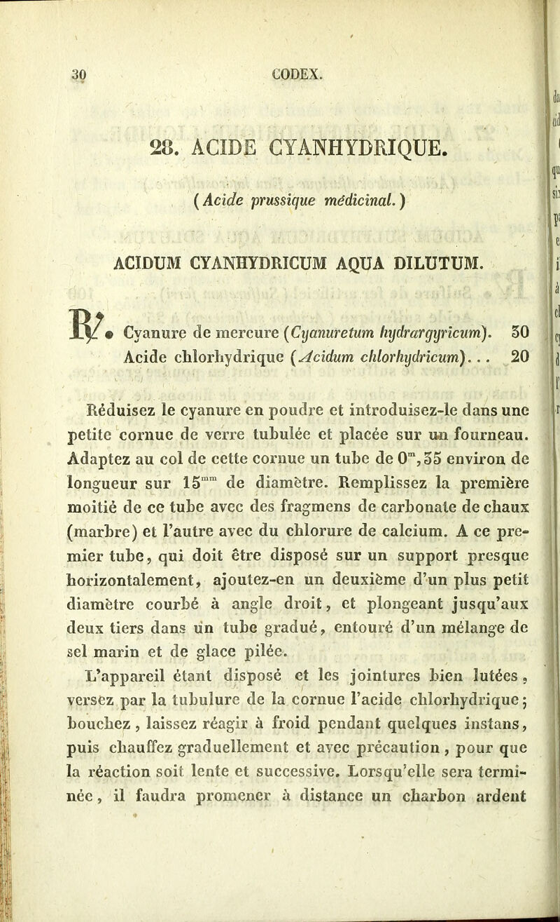 28. ACIDE CYANHYDRIQUE. ( Acide prussique médicinal. ) ACIDUM CYANHYDRICUM AQUA DILUTUM. Cyanure de mercure (Cyanuretum Injdrargijricum). Acide chlorhydrique ( Acidum clilorhydricum). .. 50 20 Réduisez le cyanure en poudre et introduisez-le dans une petite cornue de verre tubulée et placée sur un fourneau. Adaptez au col de cette cornue un tube de Om,55 environ de longueur sur 15mm de diamètre. Remplissez la première moitié de ce tube avec des fragmens de carbonate de chaux (marbre) et l’autre avec du chlorure de calcium. A ce pre- mier tube, qui doit être disposé sur un support presque horizontalement, ajout ez-en un deuxième d’un plus petit diamètre courbé à angle droit, et plongeant jusqu’aux deux tiers dans un tube gradué, entouré d’un mélange de sel marin et de glace pilée. L’appareil étant disposé et les jointures bien lutées, versez par la tubulure de la cornue l’acide chlorhydrique ; bouchez, laissez réagir à froid pendant quelques instans, puis chauffez graduellement et avec précaution, pour que la réaction soit lente et successive. Lorsqu’elle sera termi- née , il faudra promener à distance un charbon ardent