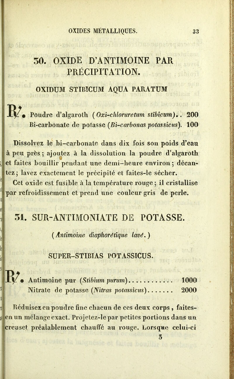 30. OXIDE D’ANTIMOINE PAR PRÉCIPITATION. OXIDUM STIBICUM AQUA PARATUM Poudre d’algaroth (Oxi-chloruretum stibicum),. 200 Bi-carbonate de potasse (Bi-carbonas potassions). 100 Dissolvez le bi-carbonate dans dix fois son poids d’eau à peu près ; ajoutez à la dissolution la poudre d’algaroth et faites bouillir pendant une demi-heure environ ; décan- tez ] lavez exactement le précipité et faites-le sécher. Cet oxide est fusible à la température rouge ; il cristallise par refroidissement et prend une couleur gris de perle. . j \ le 31. SUR-ANTIMONIATE DE POTASSE. ( Antimoine diaphorétique lavé. ) SUPER-STIBTAS POTASSICUS. • Antimoine pur (Stibium purum) 1000 Nitrate de potasse (Nitras potassicus) 2000 z Réduisez en poudre fine chacun de ces deux corps , faites- is en un mélange exact. Projetez-le par petites portions dans un creuset préalablement chauffé au rouge. Lorsque celui-ci 5