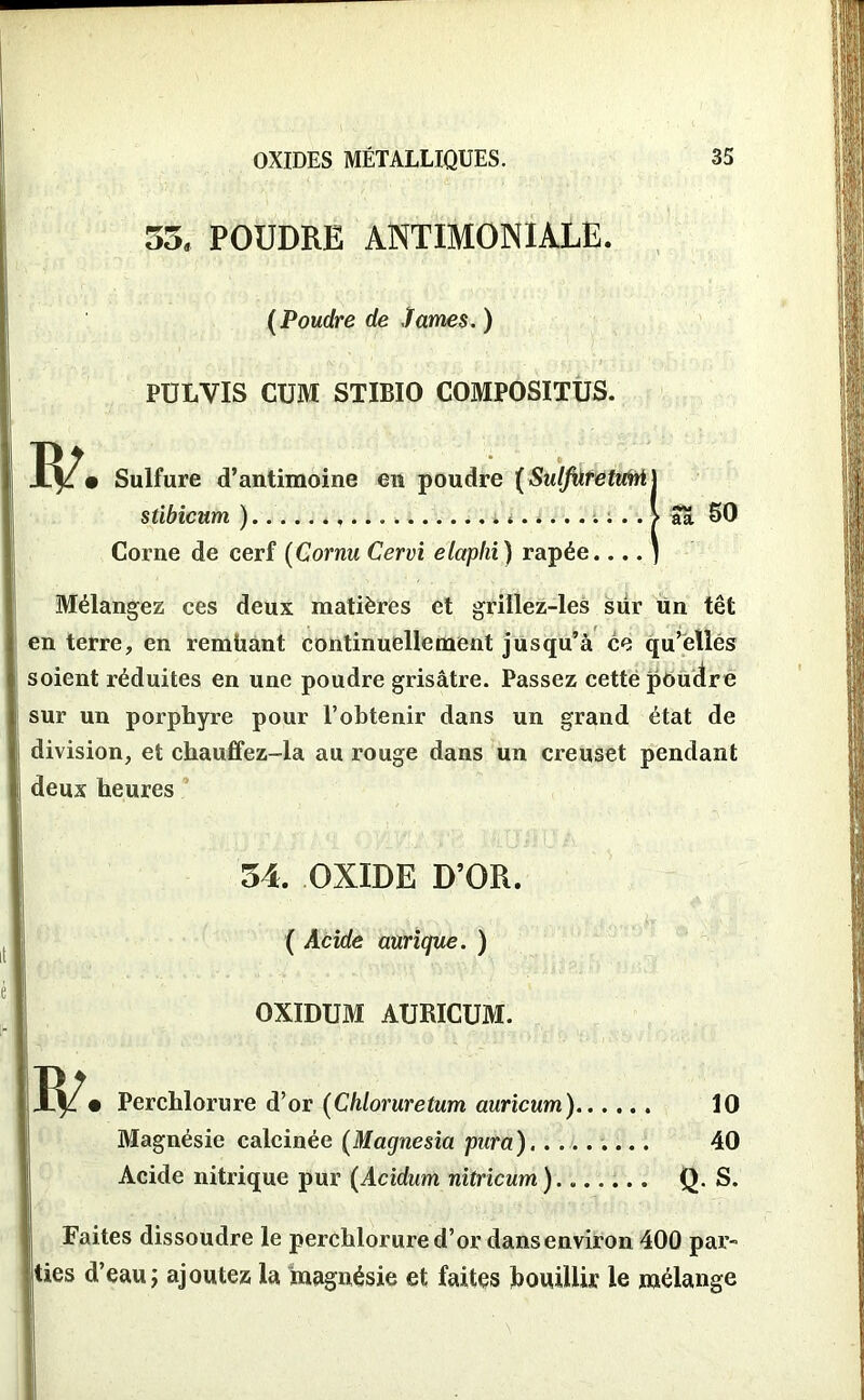 55, POUDRE ANTIMONIALE. (Poudre de James. ) PULVIS CUM STIBIO COMPOSITUS. R/ • Sulfure d’antimoine en poudre {SulfdretwM j stibicum ) ...... * . . > Sa SO Corne de cerf (Cornu Cervi elaphi) râpée.... ) Mélangez ces deux matières et griilez-les sur un têt en terre, en remüant continuellement jusqu’à ce qu’elles soient réduites en une poudre grisâtre. Passez cette poudre sur un porphyre pour l’obtenir dans un grand état de division, et chauffez-la au rouge dans un creuset pendant deux heures 54. OXIDE D’OR. ( Acide aurique. ) R/. OXIDUM AURICUM. Perchlorure d’or (Chloruretum auricum) 10 Magnésie calcinée (Magnesia para),........ 40 Acide nitrique pur (Acidum nitricum) Q. S. Faites dissoudre le perchlorure d’or dans environ 400 par- ties d’eau j ajoutez la magnésie et faites bouillir le mélange