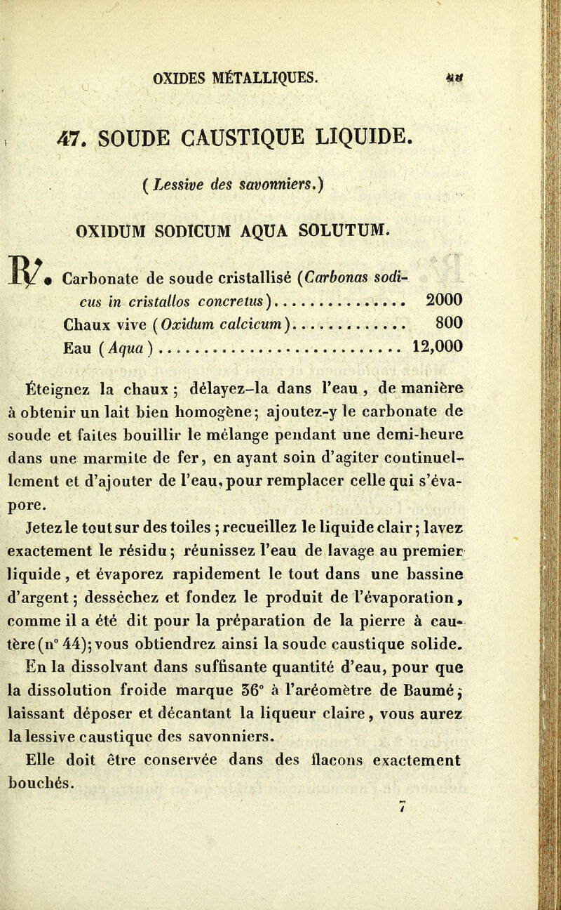 47. SOUDE CAUSTIQUE LIQUIDE. ( Lessive des savonniers.) OXIDUM SODICUM AQUA SOLUTUM. Carbonate de soude cristallisé (Carbonas sodi- cus in cristallos concretus) 2000 Chaux vive ( Oxidum caicicum ) 800 Eau ( Aqua ) 12,000 Éteignez la chaux ; délayez-la dans l’eau , de manière à obtenir un lait bien homogène; ajoutez-y le carbonate de soude et faites bouillir le mélange pendant une demi-heure dans une marmite de fer, en ayant soin d’agiter continuel- lement et d’ajouter de l’eau, pour remplacer celle qui s’éva- pore. Jetez le tout sur des toiles ; recueillez le liquide clair ; lavez exactement le résidu ; réunissez l’eau de lavage au premier liquide, et évaporez rapidement le tout dans une bassine d’argent ; desséchez et fondez le produit de l’évaporation, comme il a été dit pour la préparation de la pierre à eau* tère(n° 44); vous obtiendrez ainsi la soude caustique solide. En la dissolvant dans suffisante quantité d’eau, pour que la dissolution froide marque 56° à l’aréomètre de Baumé$ laissant déposer et décantant la liqueur claire, vous aurez la lessive caustique des savonniers. Elle doit être conservée dans des flacons exactement bouchés.